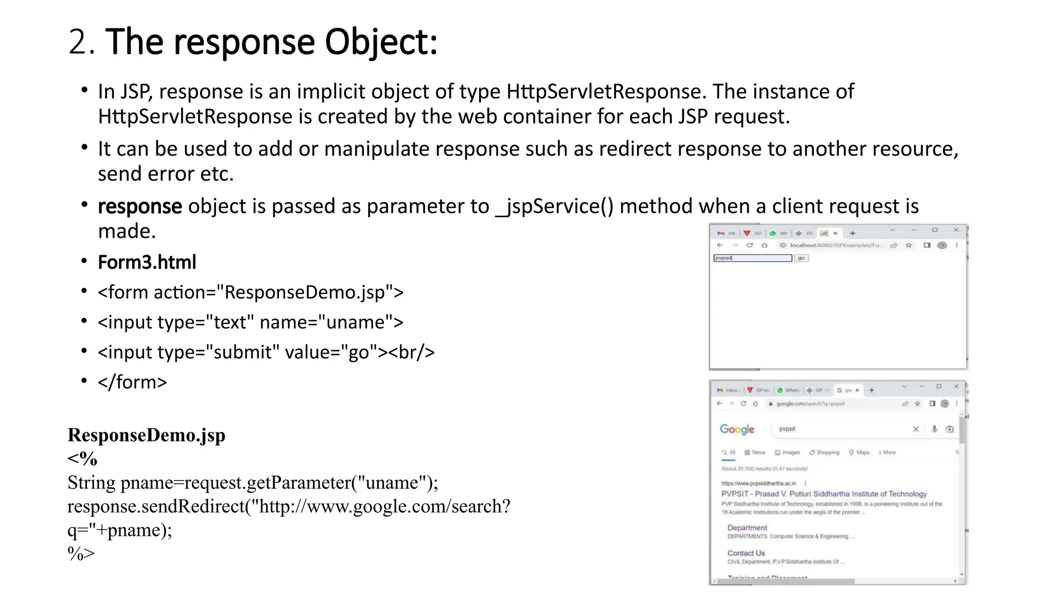 2. The response Object:
• In JSP, response is an implicit object of type HttpServletResponse. The instance of
HttpServletResponse is created by the web container for each JSP request.
• It can be used to add or manipulate response such as redirect response to another resource,
send error etc.
• response object is passed as parameter to _jspService() method when a client request is
made.
• Form3.html
• <form action="ResponseDemo.jsp">
• <input type="text" name="uname">
• <input type="submit" value="go"><br/>
• </form>
ResponseDemo.jsp
<%
String pname=request.getParameter("uname");
response.sendRedirect("http://www.google.com/search?
q="+pname);
%>
 
