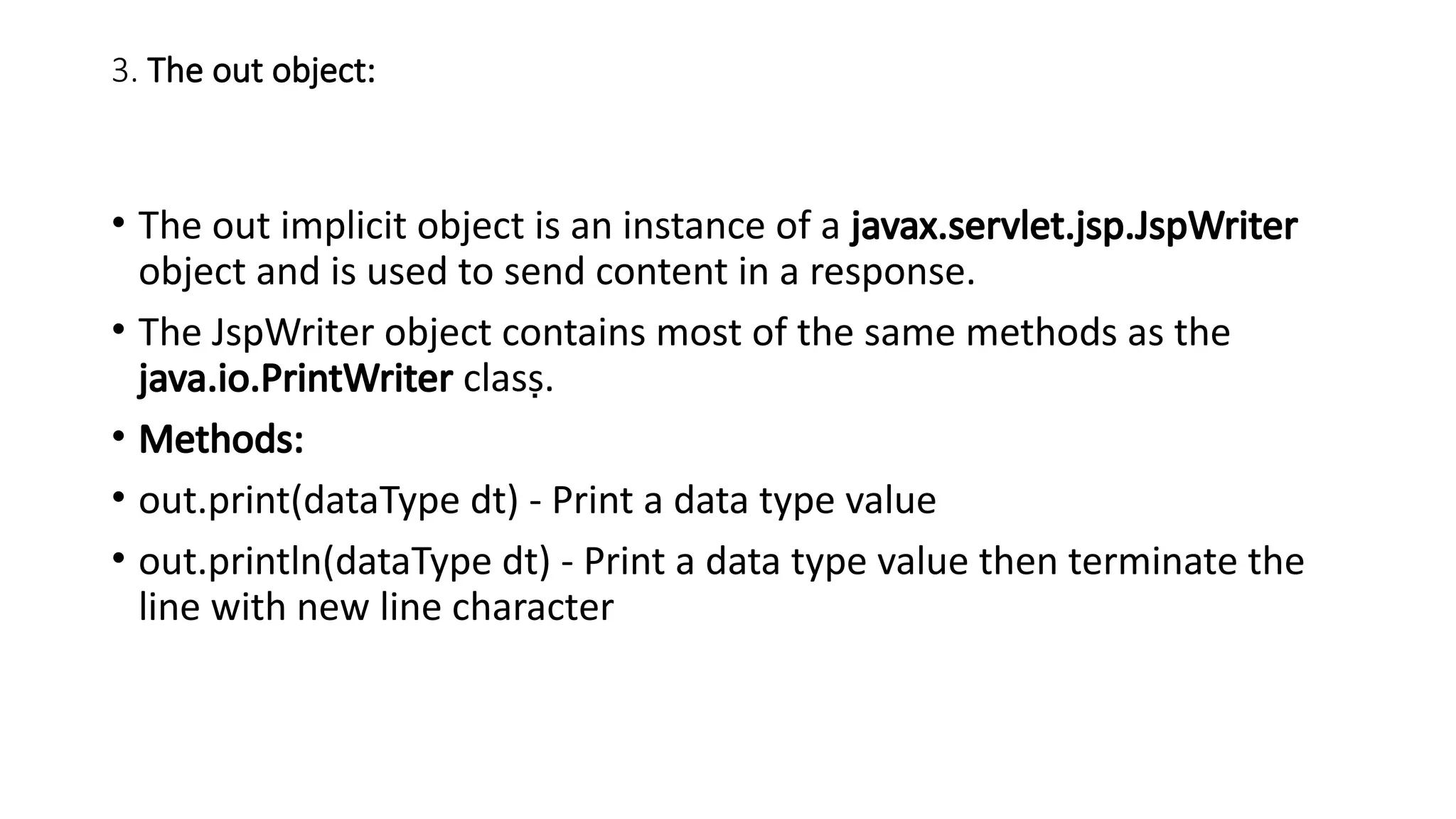 3. The out object:
• The out implicit object is an instance of a javax.servlet.jsp.JspWriter
object and is used to send content in a response.
• The JspWriter object contains most of the same methods as the
java.io.PrintWriter class.
• Methods:
• out.print(dataType dt) - Print a data type value
• out.println(dataType dt) - Print a data type value then terminate the
line with new line character
 