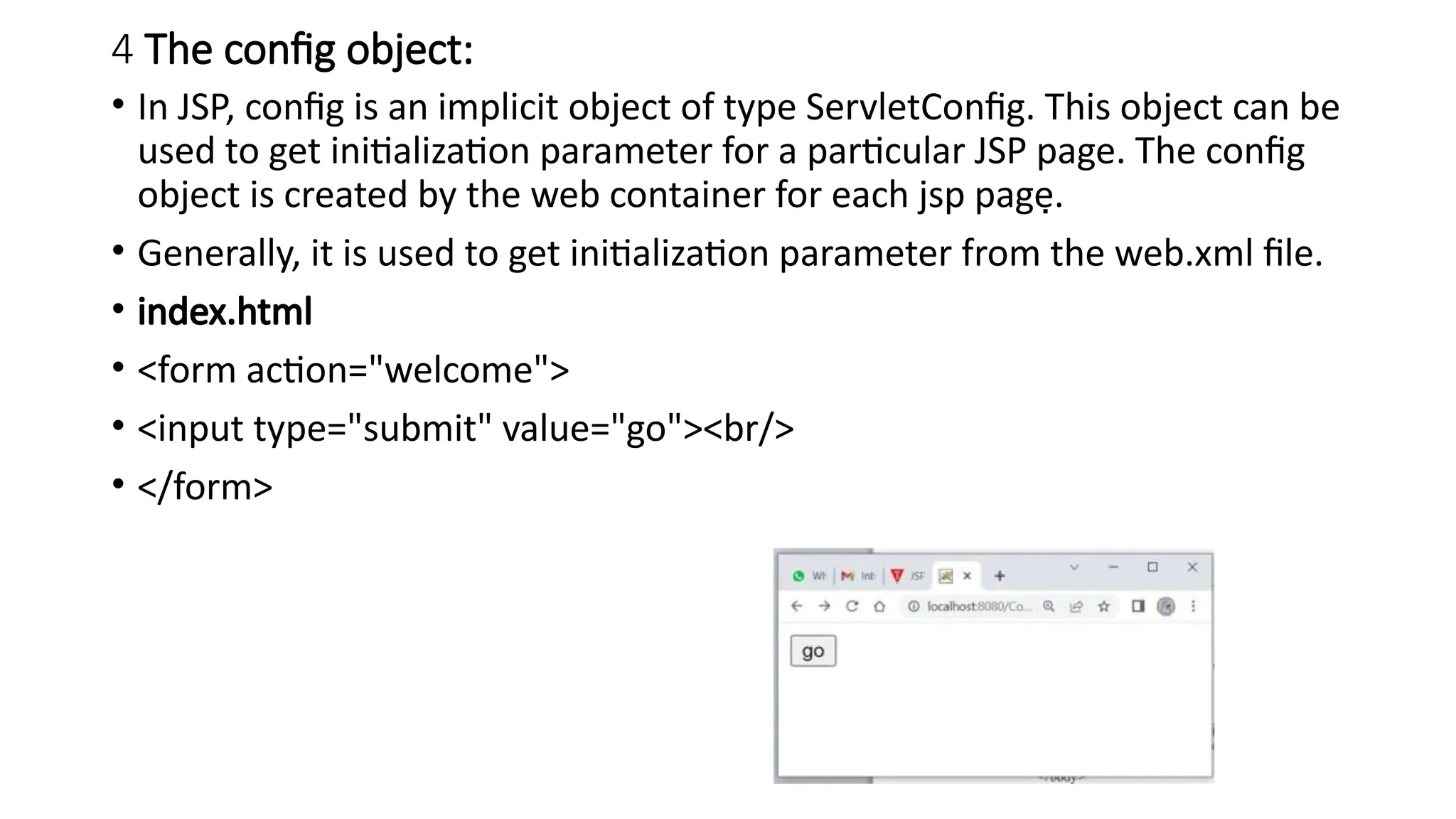4 The config object:
• In JSP, config is an implicit object of type ServletConfig. This object can be
used to get initialization parameter for a particular JSP page. The config
object is created by the web container for each jsp page.
• Generally, it is used to get initialization parameter from the web.xml file.
• index.html
• <form action="welcome">
• <input type="submit" value="go"><br/>
• </form>
 