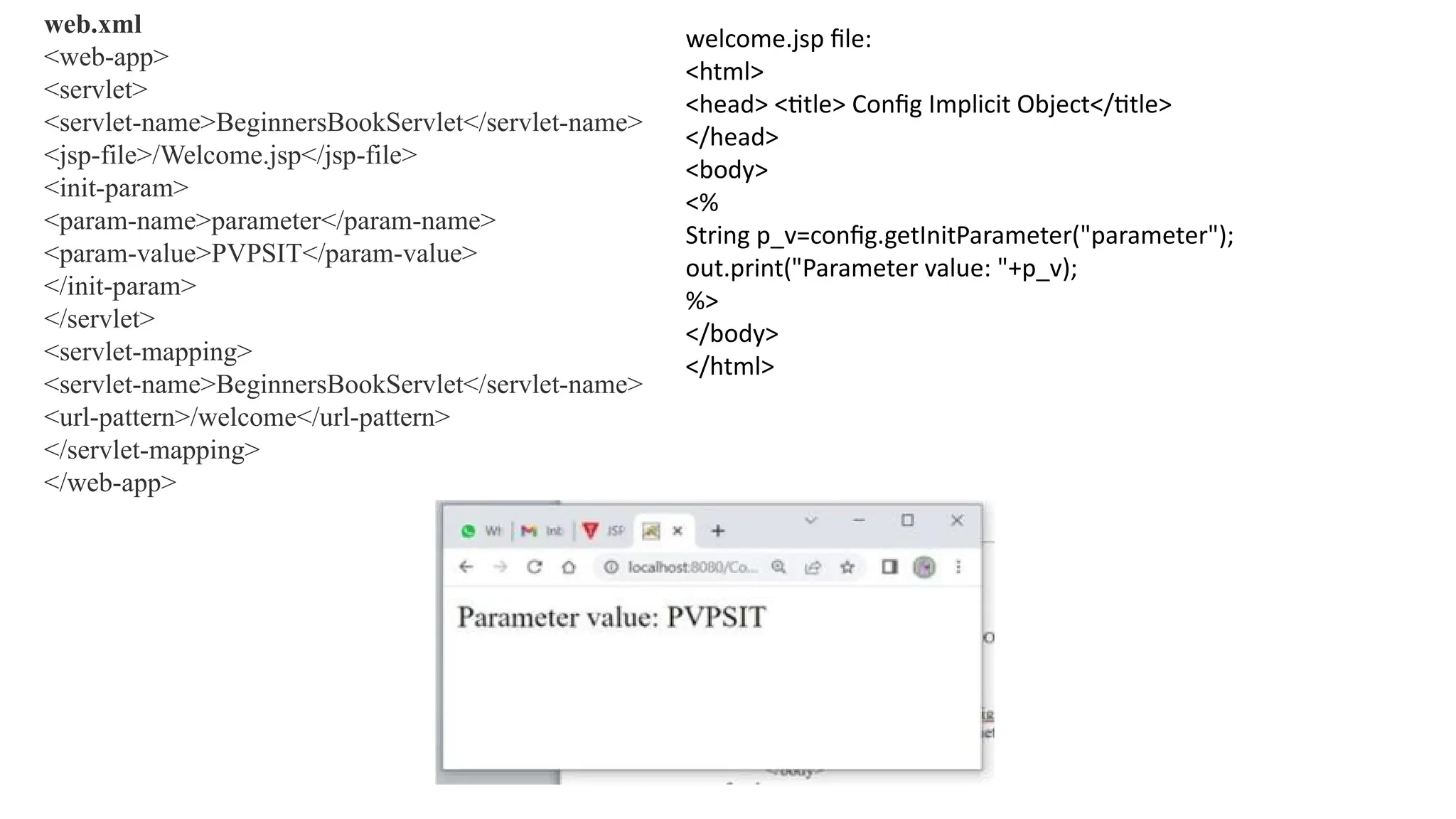 web.xml
<web-app>
<servlet>
<servlet-name>BeginnersBookServlet</servlet-name>
<jsp-file>/Welcome.jsp</jsp-file>
<init-param>
<param-name>parameter</param-name>
<param-value>PVPSIT</param-value>
</init-param>
</servlet>
<servlet-mapping>
<servlet-name>BeginnersBookServlet</servlet-name>
<url-pattern>/welcome</url-pattern>
</servlet-mapping>
</web-app>
welcome.jsp file:
<html>
<head> <title> Config Implicit Object</title>
</head>
<body>
<%
String p_v=config.getInitParameter("parameter");
out.print("Parameter value: "+p_v);
%>
</body>
</html>
 