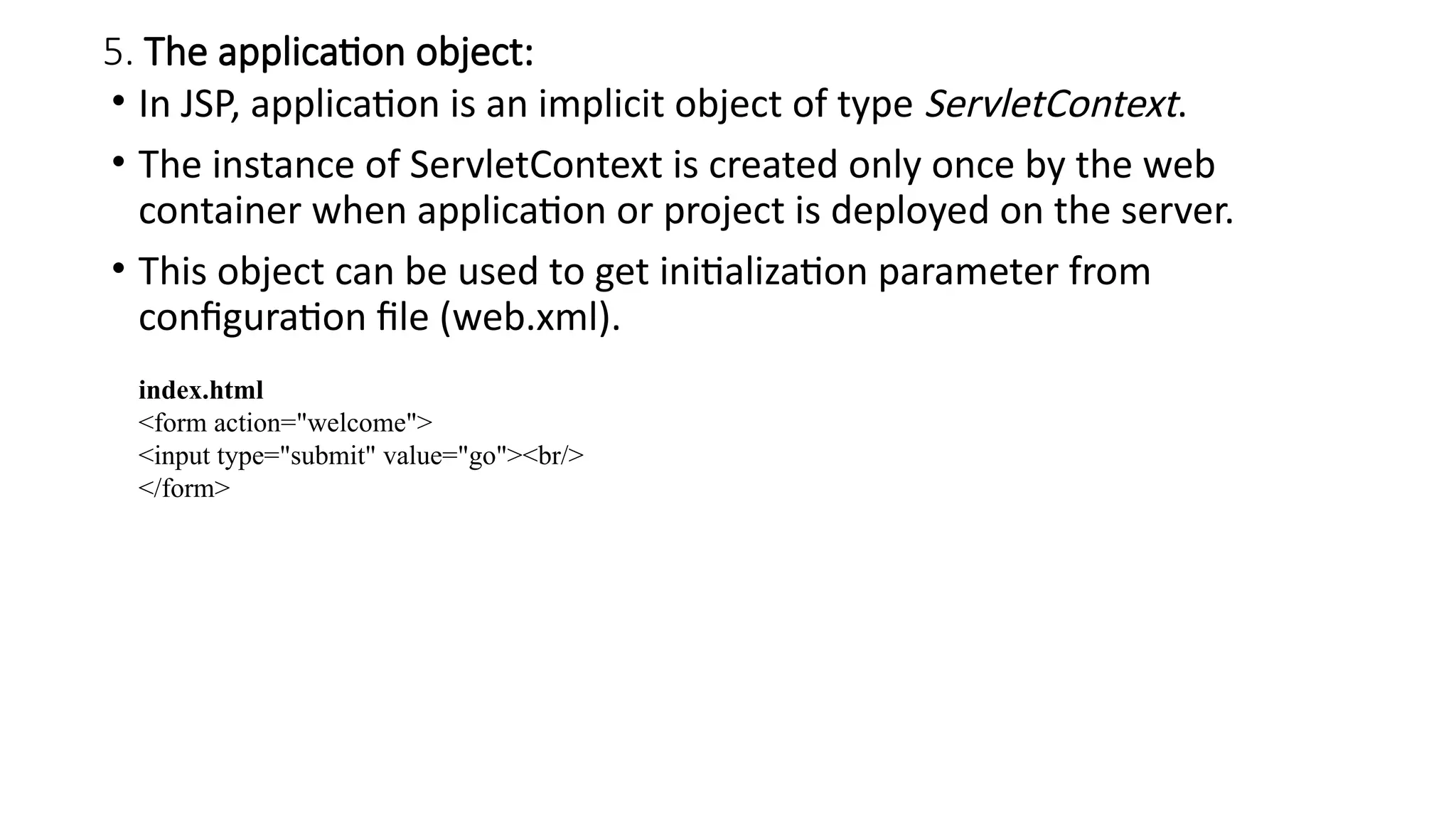 5. The application object:
• In JSP, application is an implicit object of type ServletContext.
• The instance of ServletContext is created only once by the web
container when application or project is deployed on the server.
• This object can be used to get initialization parameter from
configuration file (web.xml).
index.html
<form action="welcome">
<input type="submit" value="go"><br/>
</form>
 