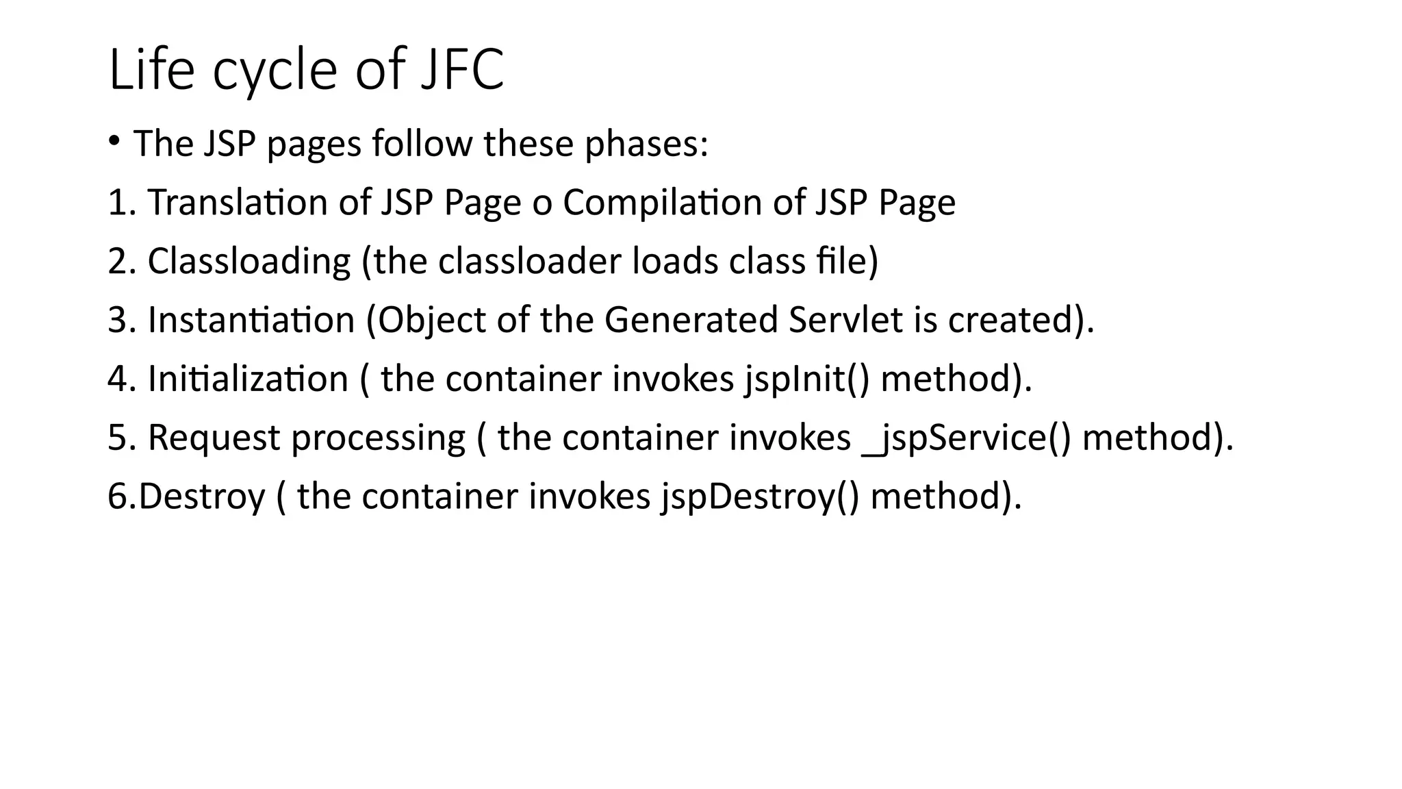 Life cycle of JFC
• The JSP pages follow these phases:
1. Translation of JSP Page o Compilation of JSP Page
2. Classloading (the classloader loads class file)
3. Instantiation (Object of the Generated Servlet is created).
4. Initialization ( the container invokes jspInit() method).
5. Request processing ( the container invokes _jspService() method).
6.Destroy ( the container invokes jspDestroy() method).
 
