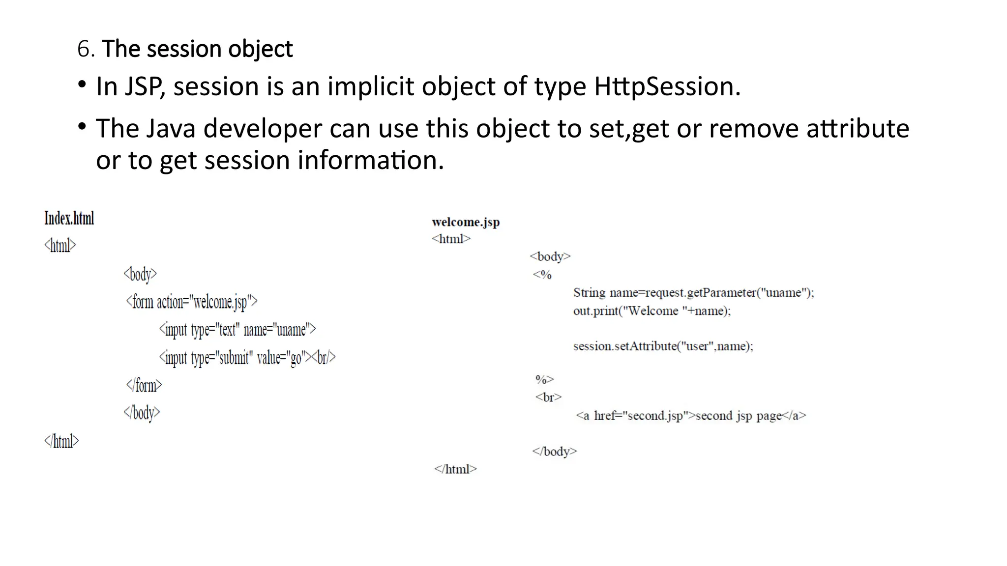 6. The session object
• In JSP, session is an implicit object of type HttpSession.
• The Java developer can use this object to set,get or remove attribute
or to get session information.
 