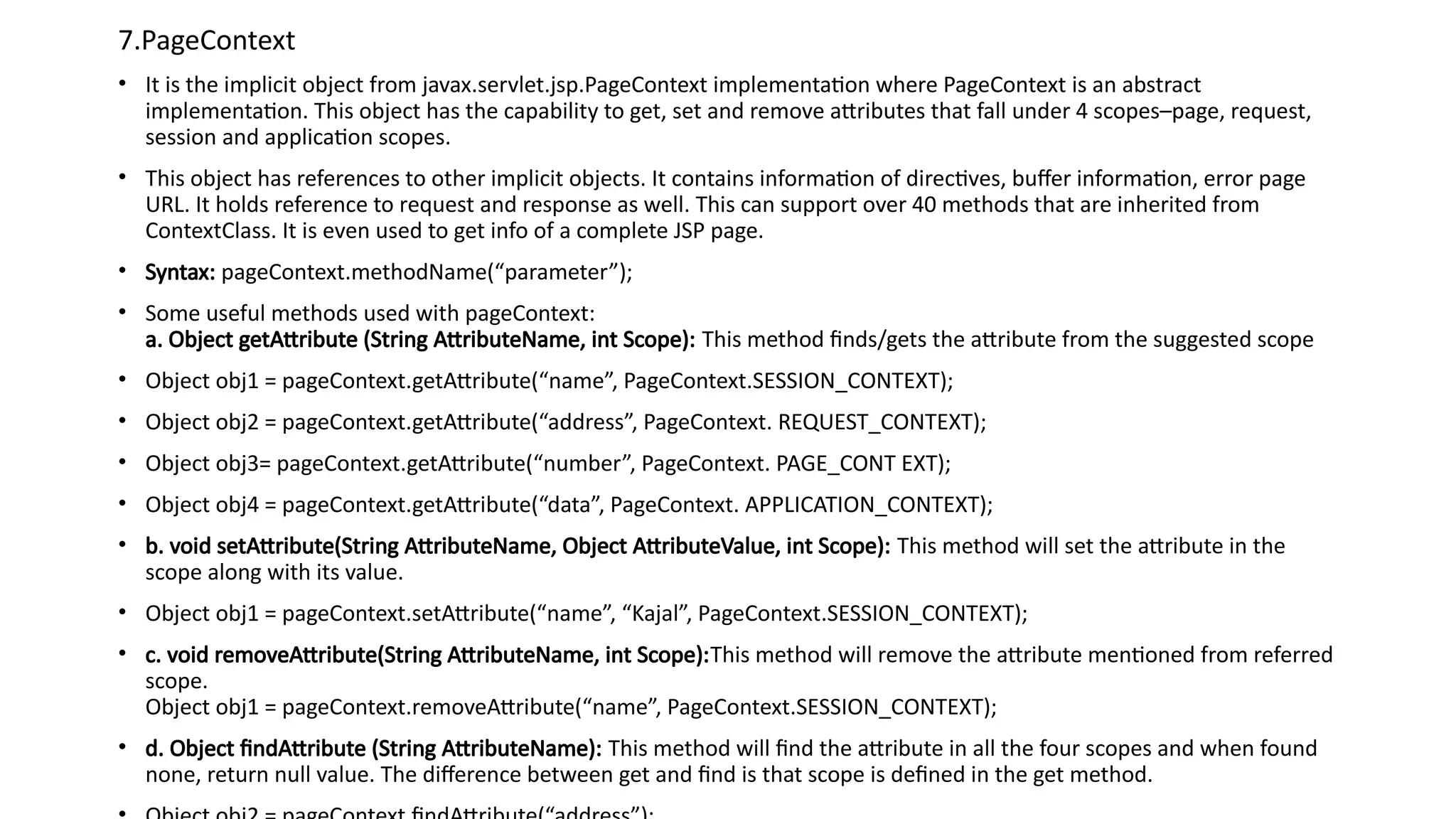 7.PageContext
• It is the implicit object from javax.servlet.jsp.PageContext implementation where PageContext is an abstract
implementation. This object has the capability to get, set and remove attributes that fall under 4 scopes–page, request,
session and application scopes.
• This object has references to other implicit objects. It contains information of directives, buffer information, error page
URL. It holds reference to request and response as well. This can support over 40 methods that are inherited from
ContextClass. It is even used to get info of a complete JSP page.
• Syntax: pageContext.methodName(“parameter”);
• Some useful methods used with pageContext:
a. Object getAttribute (String AttributeName, int Scope): This method finds/gets the attribute from the suggested scope
• Object obj1 = pageContext.getAttribute(“name”, PageContext.SESSION_CONTEXT);
• Object obj2 = pageContext.getAttribute(“address”, PageContext. REQUEST_CONTEXT);
• Object obj3= pageContext.getAttribute(“number”, PageContext. PAGE_CONT EXT);
• Object obj4 = pageContext.getAttribute(“data”, PageContext. APPLICATION_CONTEXT);
• b. void setAttribute(String AttributeName, Object AttributeValue, int Scope): This method will set the attribute in the
scope along with its value.
• Object obj1 = pageContext.setAttribute(“name”, “Kajal”, PageContext.SESSION_CONTEXT);
• c. void removeAttribute(String AttributeName, int Scope):This method will remove the attribute mentioned from referred
scope.
Object obj1 = pageContext.removeAttribute(“name”, PageContext.SESSION_CONTEXT);
• d. Object findAttribute (String AttributeName): This method will find the attribute in all the four scopes and when found
none, return null value. The difference between get and find is that scope is defined in the get method.
 