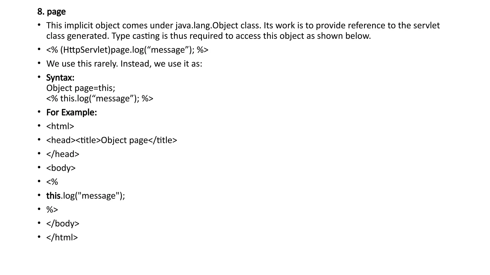 8. page
• This implicit object comes under java.lang.Object class. Its work is to provide reference to the servlet
class generated. Type casting is thus required to access this object as shown below.
• <% (HttpServlet)page.log(“message”); %>
• We use this rarely. Instead, we use it as:
• Syntax:
Object page=this;
<% this.log(“message”); %>
• For Example:
• <html>
• <head><title>Object page</title>
• </head>
• <body>
• <%
• this.log("message");
• %>
• </body>
• </html>
 