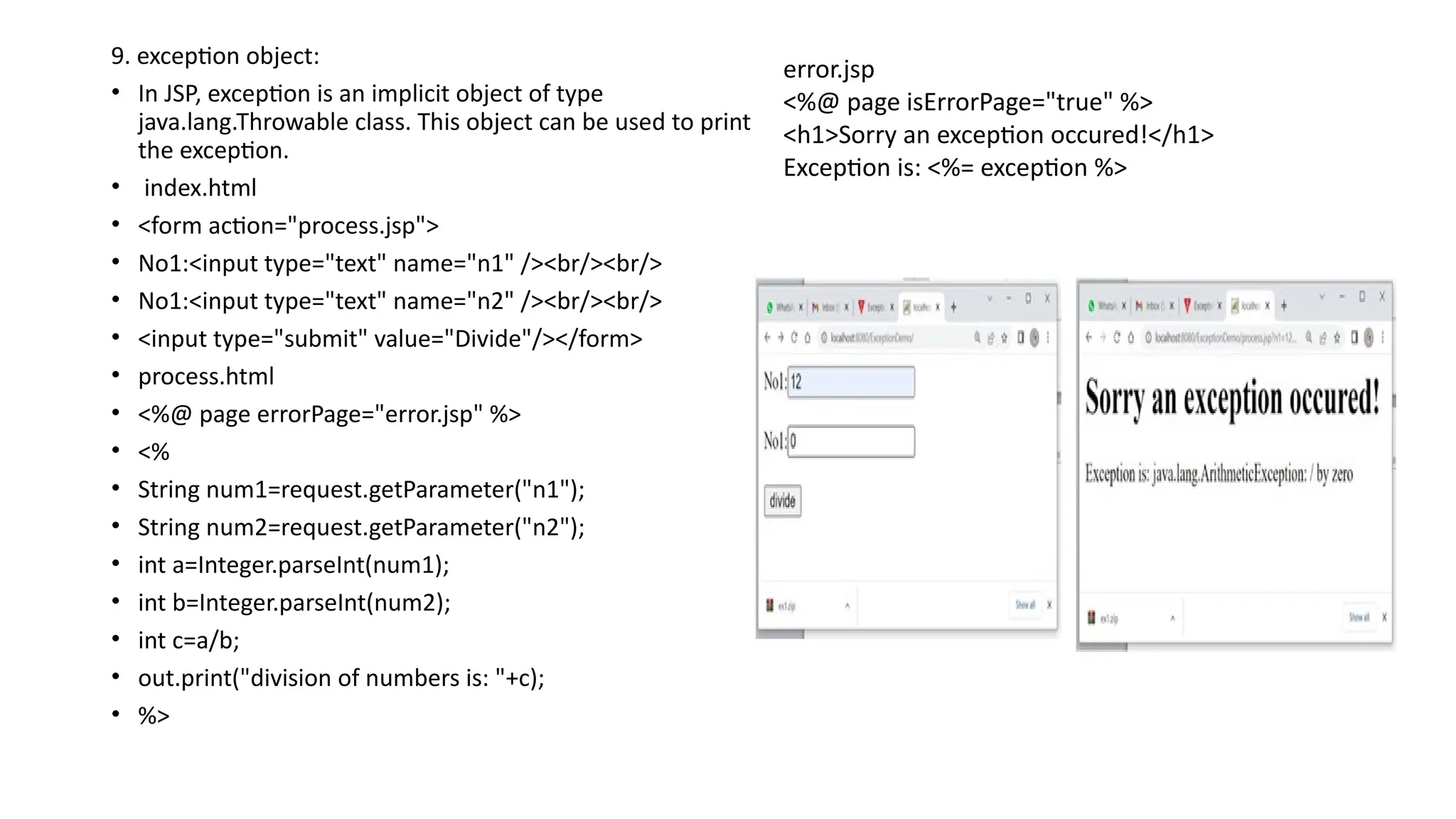 9. exception object:
• In JSP, exception is an implicit object of type
java.lang.Throwable class. This object can be used to print
the exception.
• index.html
• <form action="process.jsp">
• No1:<input type="text" name="n1" /><br/><br/>
• No1:<input type="text" name="n2" /><br/><br/>
• <input type="submit" value="Divide"/></form>
• process.html
• <%@ page errorPage="error.jsp" %>
• <%
• String num1=request.getParameter("n1");
• String num2=request.getParameter("n2");
• int a=Integer.parseInt(num1);
• int b=Integer.parseInt(num2);
• int c=a/b;
• out.print("division of numbers is: "+c);
• %>
error.jsp
<%@ page isErrorPage="true" %>
<h1>Sorry an exception occured!</h1>
Exception is: <%= exception %>
 