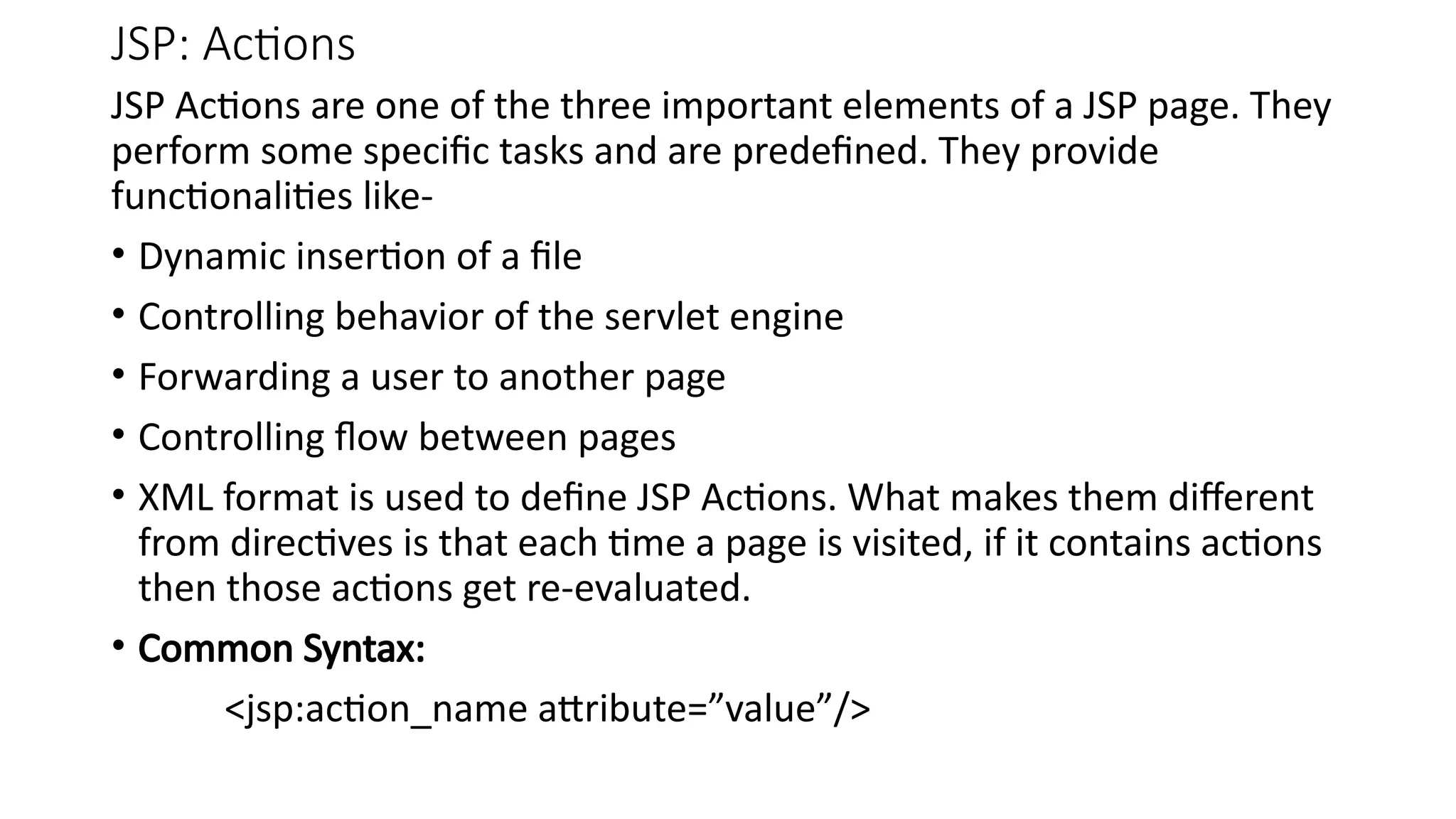 JSP: Actions
JSP Actions are one of the three important elements of a JSP page. They
perform some specific tasks and are predefined. They provide
functionalities like-
• Dynamic insertion of a file
• Controlling behavior of the servlet engine
• Forwarding a user to another page
• Controlling flow between pages
• XML format is used to define JSP Actions. What makes them different
from directives is that each time a page is visited, if it contains actions
then those actions get re-evaluated.
• Common Syntax:
<jsp:action_name attribute=”value”/>
 