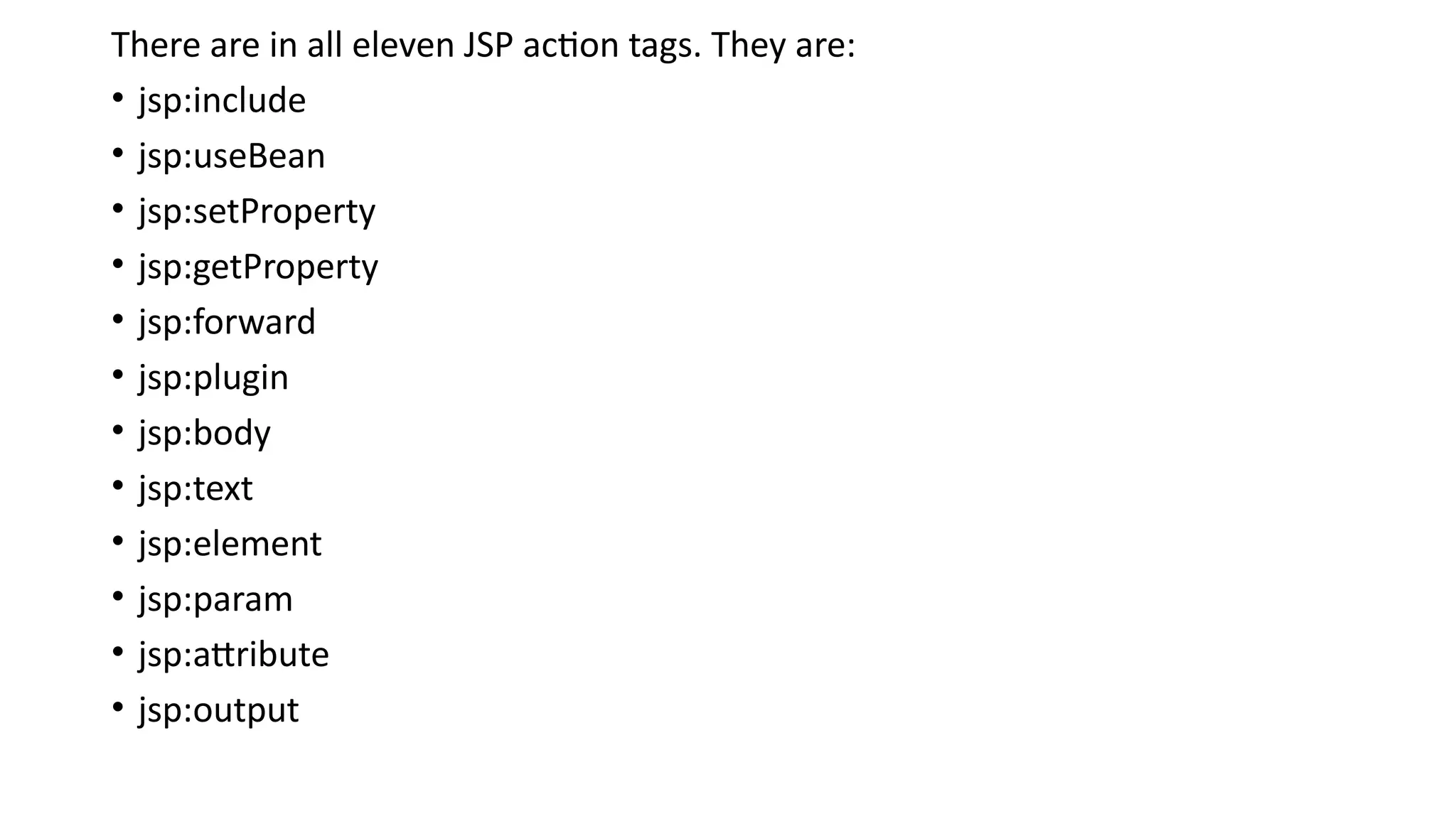 There are in all eleven JSP action tags. They are:
• jsp:include
• jsp:useBean
• jsp:setProperty
• jsp:getProperty
• jsp:forward
• jsp:plugin
• jsp:body
• jsp:text
• jsp:element
• jsp:param
• jsp:attribute
• jsp:output
 