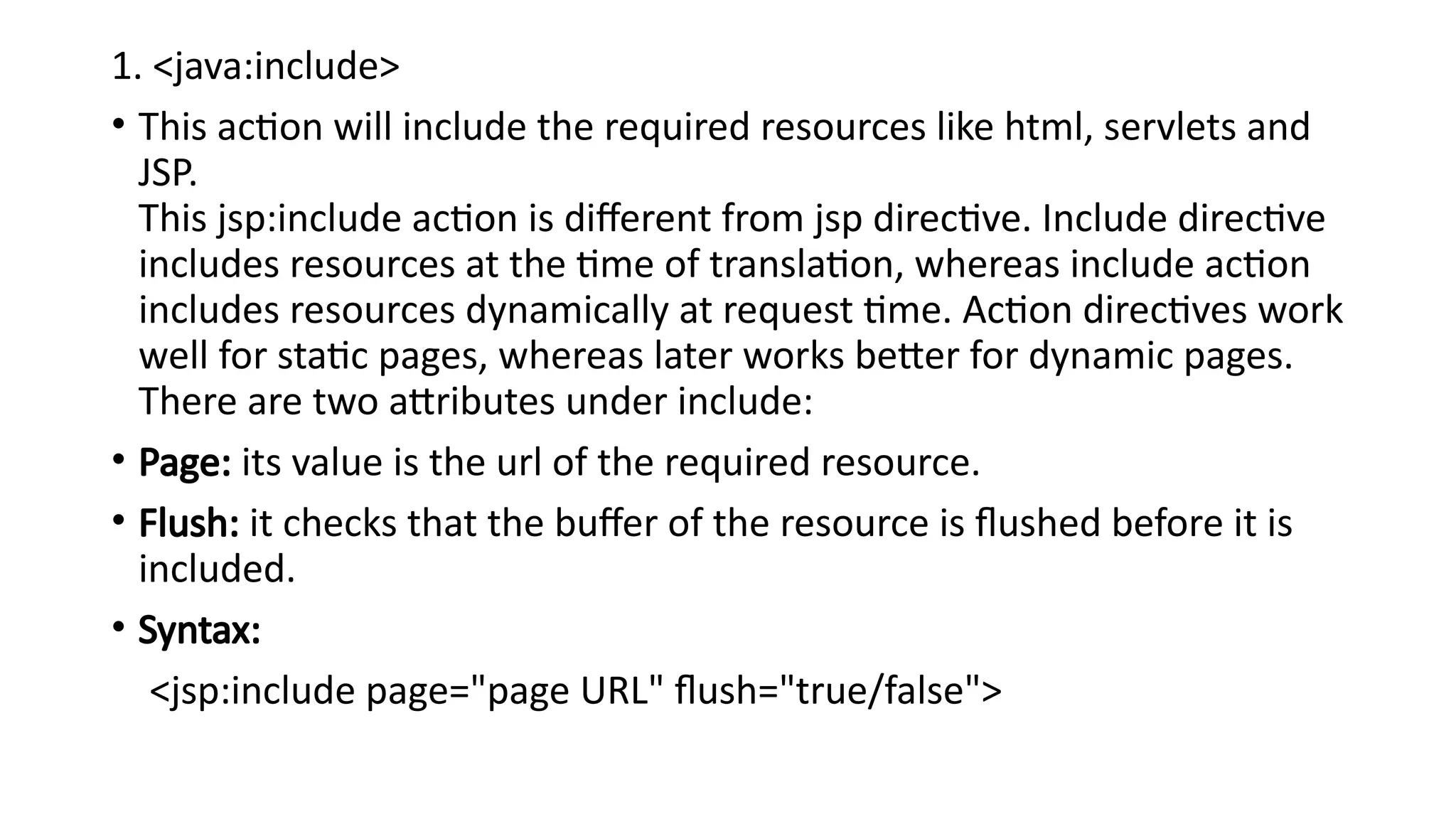 1. <java:include>
• This action will include the required resources like html, servlets and
JSP.
This jsp:include action is different from jsp directive. Include directive
includes resources at the time of translation, whereas include action
includes resources dynamically at request time. Action directives work
well for static pages, whereas later works better for dynamic pages.
There are two attributes under include:
• Page: its value is the url of the required resource.
• Flush: it checks that the buffer of the resource is flushed before it is
included.
• Syntax:
<jsp:include page="page URL" flush="true/false">
 