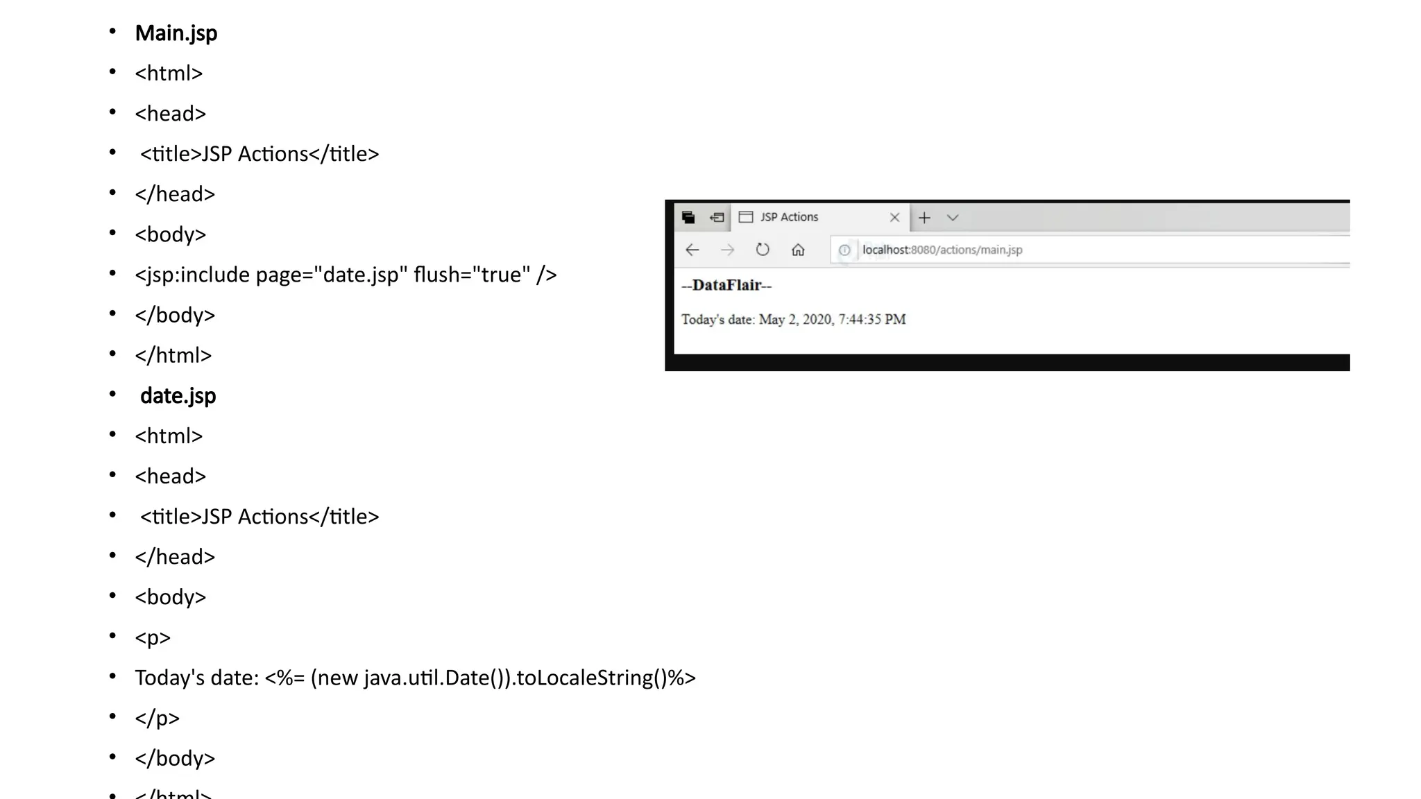 • Main.jsp
• <html>
• <head>
• <title>JSP Actions</title>
• </head>
• <body>
• <jsp:include page="date.jsp" flush="true" />
• </body>
• </html>
• date.jsp
• <html>
• <head>
• <title>JSP Actions</title>
• </head>
• <body>
• <p>
• Today's date: <%= (new java.util.Date()).toLocaleString()%>
• </p>
• </body>
 