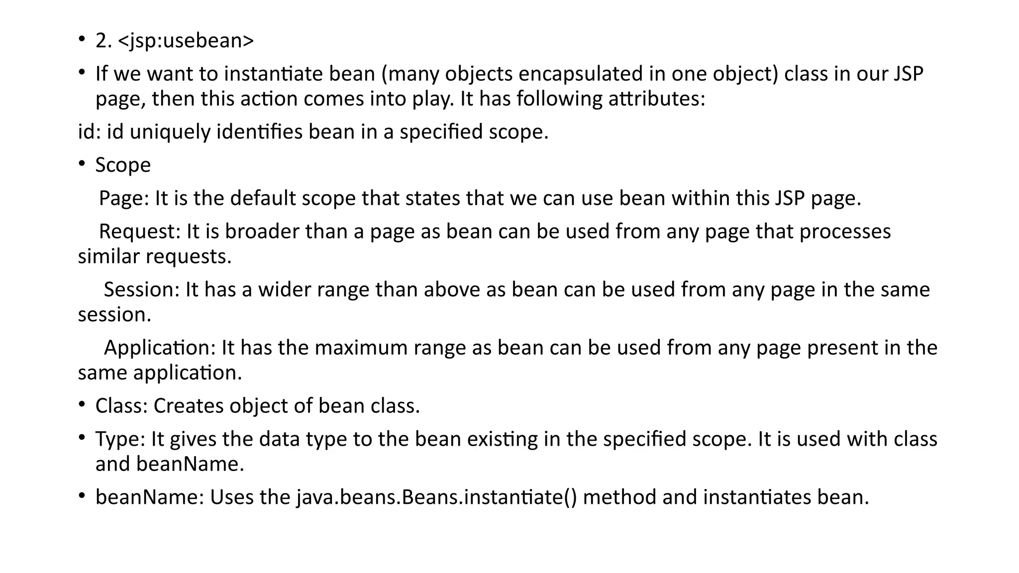 • 2. <jsp:usebean>
• If we want to instantiate bean (many objects encapsulated in one object) class in our JSP
page, then this action comes into play. It has following attributes:
id: id uniquely identifies bean in a specified scope.
• Scope
Page: It is the default scope that states that we can use bean within this JSP page.
Request: It is broader than a page as bean can be used from any page that processes
similar requests.
Session: It has a wider range than above as bean can be used from any page in the same
session.
Application: It has the maximum range as bean can be used from any page present in the
same application.
• Class: Creates object of bean class.
• Type: It gives the data type to the bean existing in the specified scope. It is used with class
and beanName.
• beanName: Uses the java.beans.Beans.instantiate() method and instantiates bean.
 