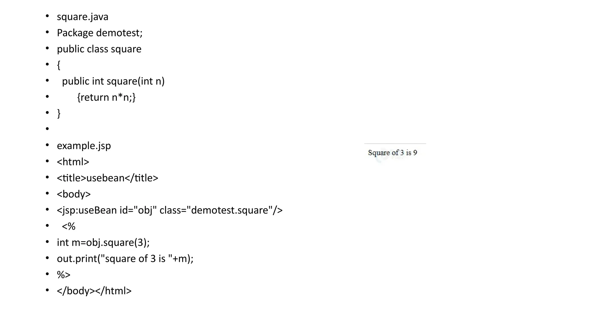 • square.java
• Package demotest;
• public class square
• {
• public int square(int n)
• {return n*n;}
• }
•
• example.jsp
• <html>
• <title>usebean</title>
• <body>
• <jsp:useBean id="obj" class="demotest.square"/>
• <%
• int m=obj.square(3);
• out.print("square of 3 is "+m);
• %>
• </body></html>
 