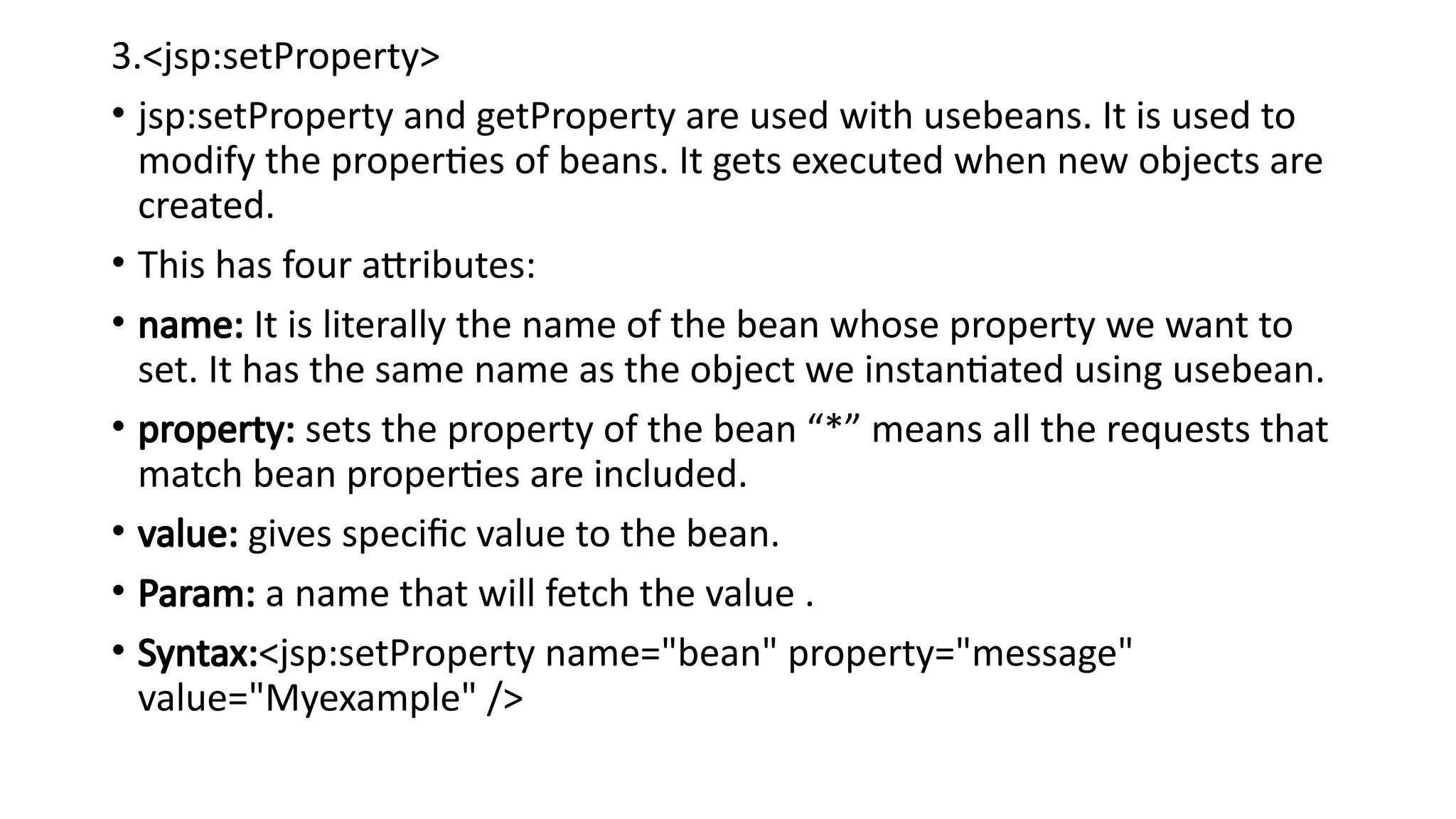 3.<jsp:setProperty>
• jsp:setProperty and getProperty are used with usebeans. It is used to
modify the properties of beans. It gets executed when new objects are
created.
• This has four attributes:
• name: It is literally the name of the bean whose property we want to
set. It has the same name as the object we instantiated using usebean.
• property: sets the property of the bean “*” means all the requests that
match bean properties are included.
• value: gives specific value to the bean.
• Param: a name that will fetch the value .
• Syntax:<jsp:setProperty name="bean" property="message"
value="Myexample" />
 