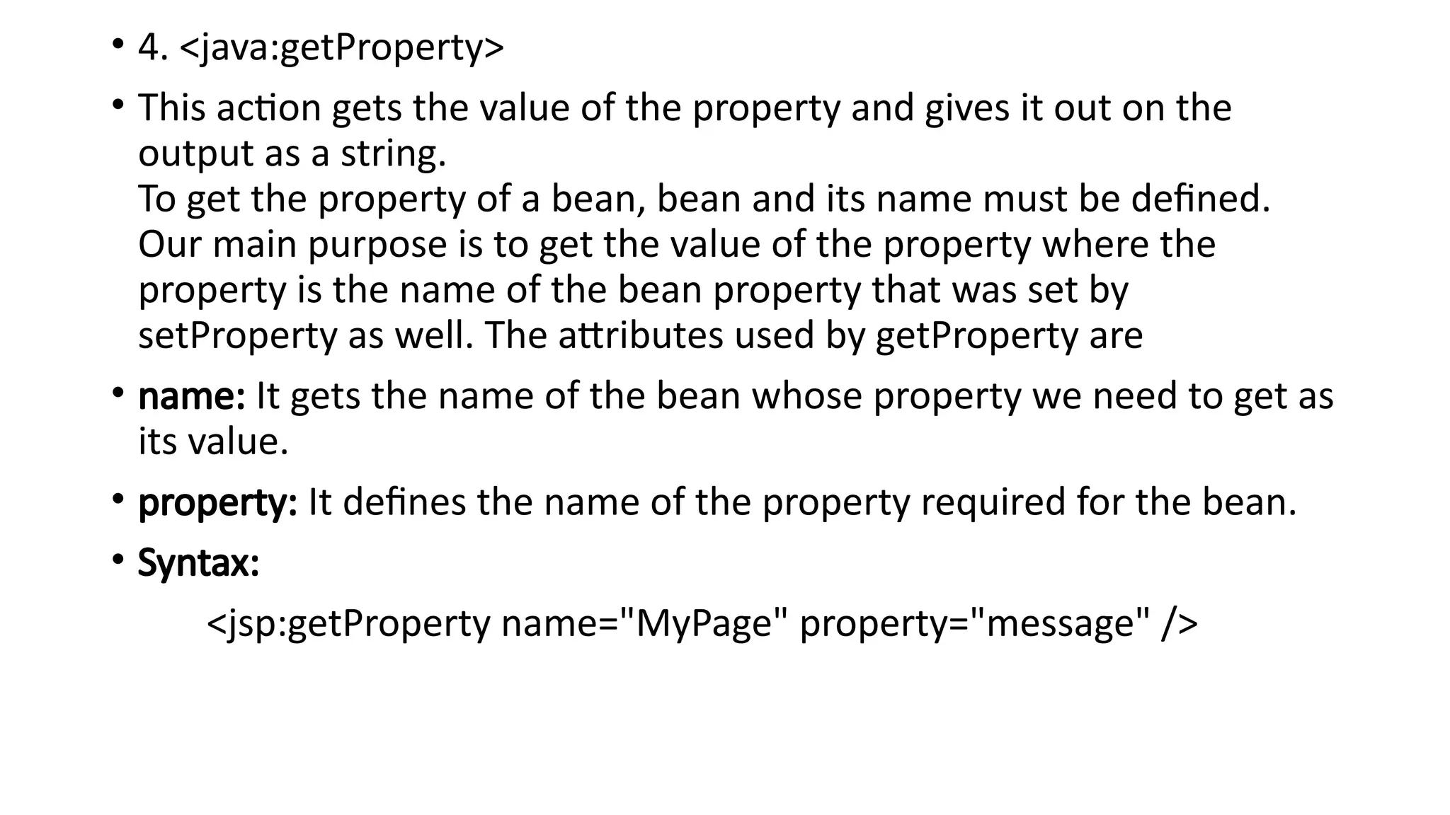 • 4. <java:getProperty>
• This action gets the value of the property and gives it out on the
output as a string.
To get the property of a bean, bean and its name must be defined.
Our main purpose is to get the value of the property where the
property is the name of the bean property that was set by
setProperty as well. The attributes used by getProperty are
• name: It gets the name of the bean whose property we need to get as
its value.
• property: It defines the name of the property required for the bean.
• Syntax:
<jsp:getProperty name="MyPage" property="message" />
 