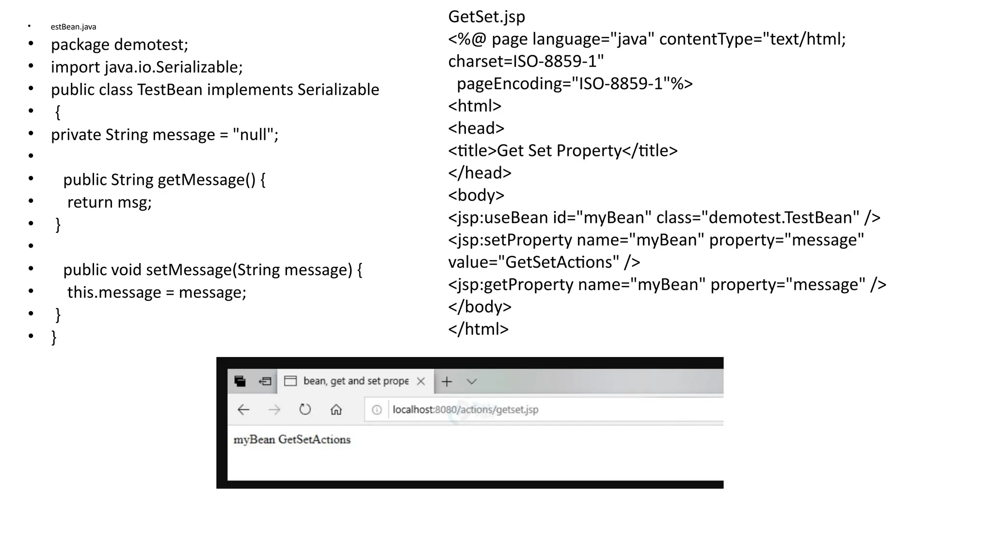 • estBean.java
• package demotest;
• import java.io.Serializable;
• public class TestBean implements Serializable
• {
• private String message = "null";
•
• public String getMessage() {
• return msg;
• }
•
• public void setMessage(String message) {
• this.message = message;
• }
• }
GetSet.jsp
<%@ page language="java" contentType="text/html;
charset=ISO-8859-1"
pageEncoding="ISO-8859-1"%>
<html>
<head>
<title>Get Set Property</title>
</head>
<body>
<jsp:useBean id="myBean" class="demotest.TestBean" />
<jsp:setProperty name="myBean" property="message"
value="GetSetActions" />
<jsp:getProperty name="myBean" property="message" />
</body>
</html>
 