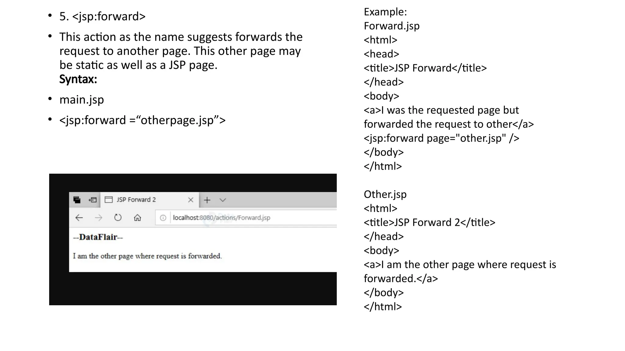 • 5. <jsp:forward>
• This action as the name suggests forwards the
request to another page. This other page may
be static as well as a JSP page.
Syntax:
• main.jsp
• <jsp:forward =“otherpage.jsp”>
Example:
Forward.jsp
<html>
<head>
<title>JSP Forward</title>
</head>
<body>
<a>I was the requested page but
forwarded the request to other</a>
<jsp:forward page="other.jsp" />
</body>
</html>
Other.jsp
<html>
<title>JSP Forward 2</title>
</head>
<body>
<a>I am the other page where request is
forwarded.</a>
</body>
</html>
 