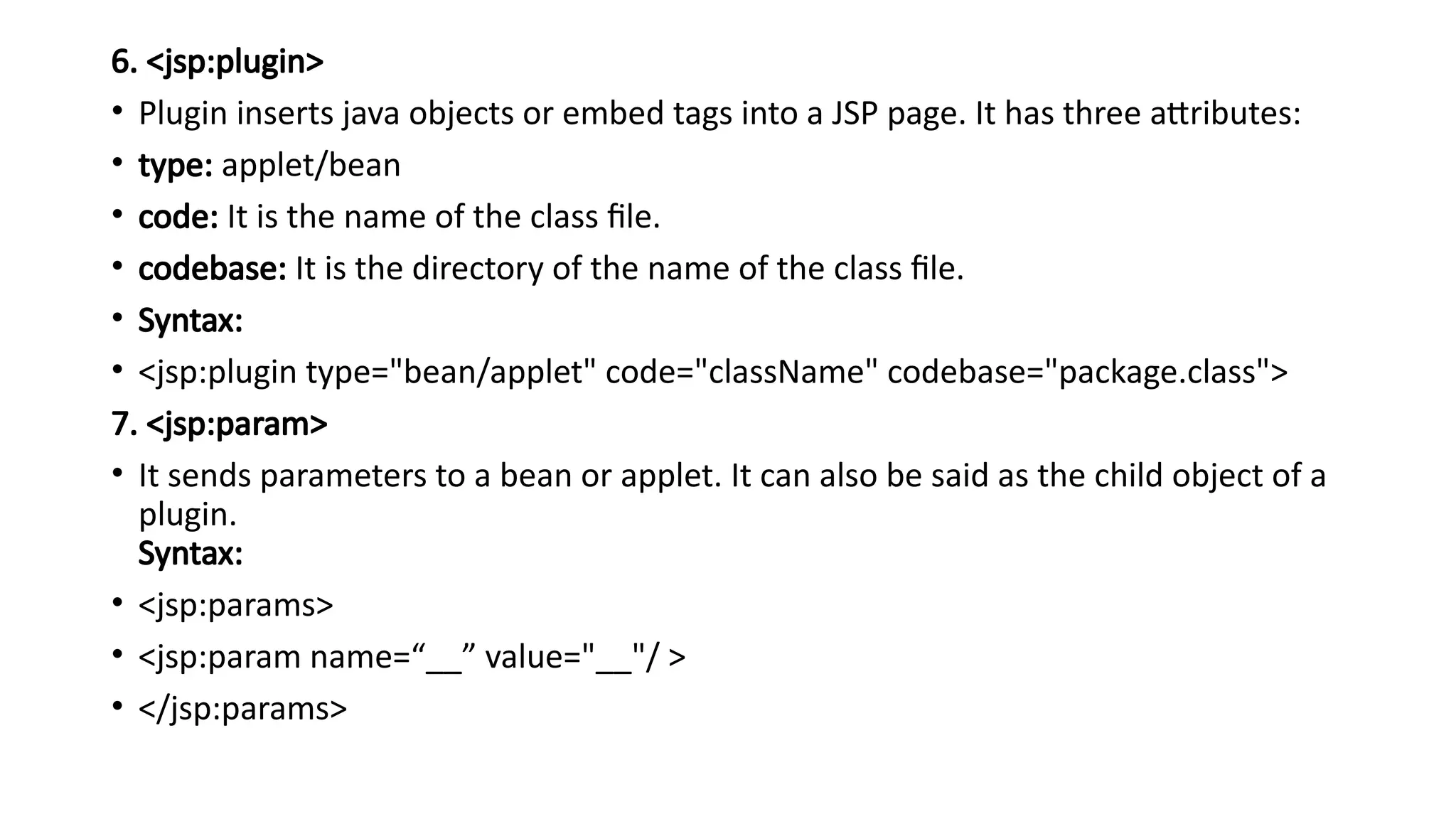 6. <jsp:plugin>
• Plugin inserts java objects or embed tags into a JSP page. It has three attributes:
• type: applet/bean
• code: It is the name of the class file.
• codebase: It is the directory of the name of the class file.
• Syntax:
• <jsp:plugin type="bean/applet" code="className" codebase="package.class">
7. <jsp:param>
• It sends parameters to a bean or applet. It can also be said as the child object of a
plugin.
Syntax:
• <jsp:params>
• <jsp:param name=“__” value="__"/ >
• </jsp:params>
 