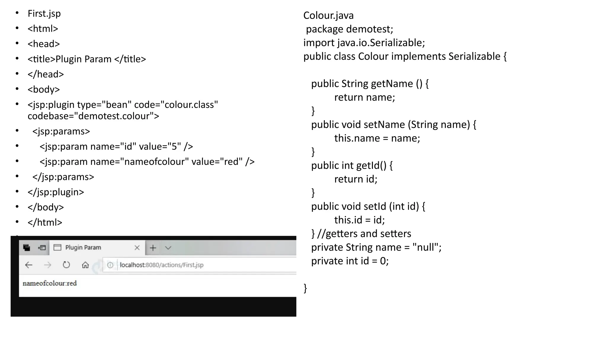 • First.jsp
• <html>
• <head>
• <title>Plugin Param </title>
• </head>
• <body>
• <jsp:plugin type="bean" code="colour.class"
codebase="demotest.colour">
• <jsp:params>
• <jsp:param name="id" value="5" />
• <jsp:param name="nameofcolour" value="red" />
• </jsp:params>
• </jsp:plugin>
• </body>
• </html>
•
Colour.java
package demotest;
import java.io.Serializable;
public class Colour implements Serializable {
public String getName () {
return name;
}
public void setName (String name) {
this.name = name;
}
public int getId() {
return id;
}
public void setId (int id) {
this.id = id;
} //getters and setters
private String name = "null";
private int id = 0;
}
 
