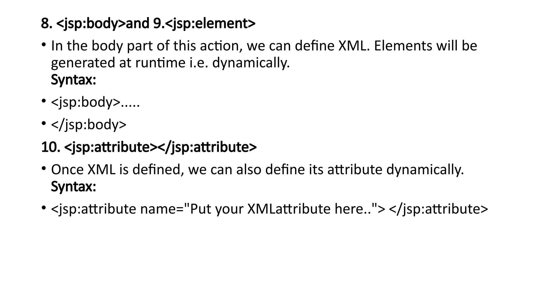 8. <jsp:body>and 9.<jsp:element>
• In the body part of this action, we can define XML. Elements will be
generated at runtime i.e. dynamically.
Syntax:
• <jsp:body>.....
• </jsp:body>
10. <jsp:attribute></jsp:attribute>
• Once XML is defined, we can also define its attribute dynamically.
Syntax:
• <jsp:attribute name="Put your XMLattribute here.."> </jsp:attribute>
 