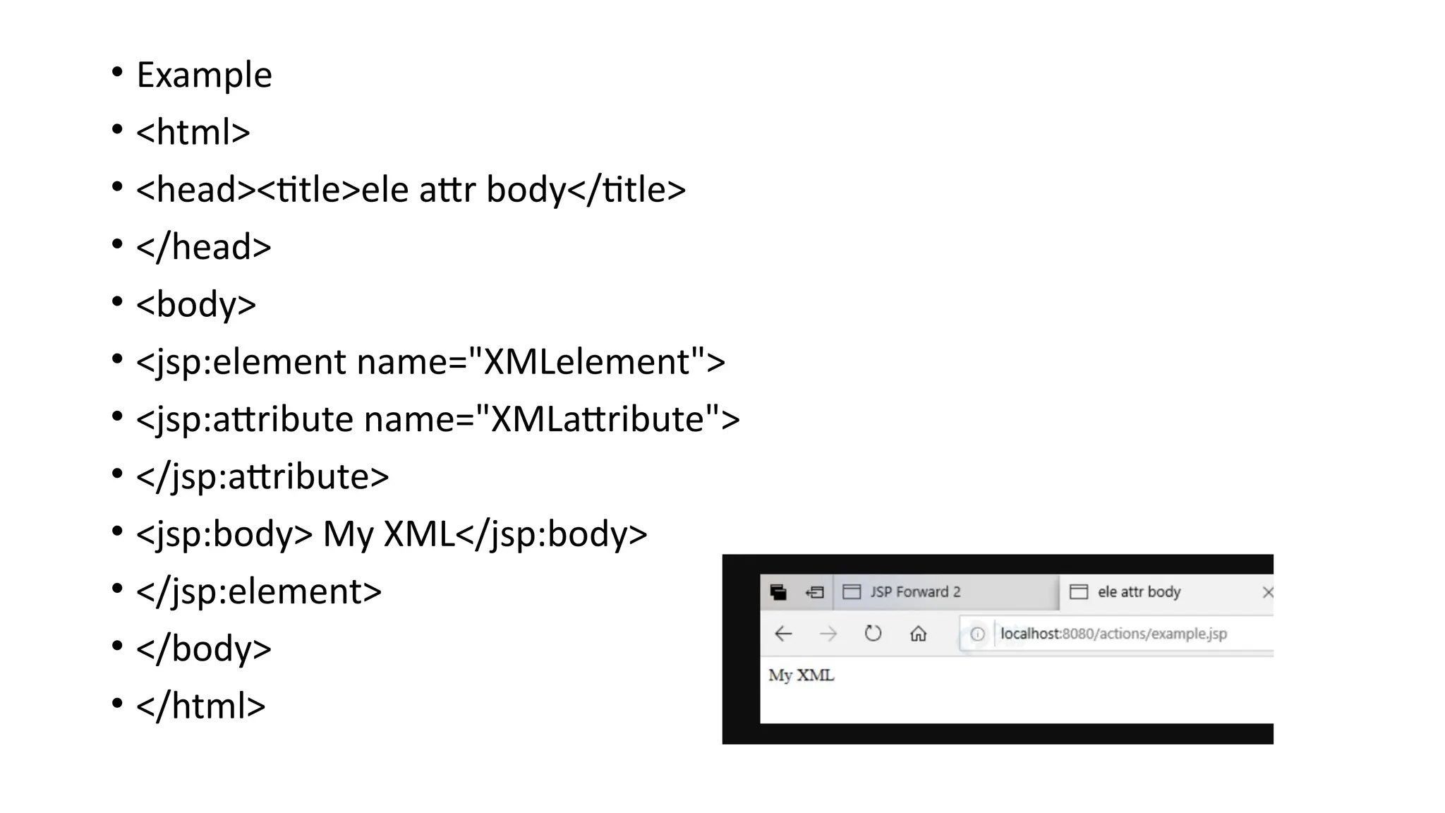 • Example
• <html>
• <head><title>ele attr body</title>
• </head>
• <body>
• <jsp:element name="XMLelement">
• <jsp:attribute name="XMLattribute">
• </jsp:attribute>
• <jsp:body> My XML</jsp:body>
• </jsp:element>
• </body>
• </html>
 