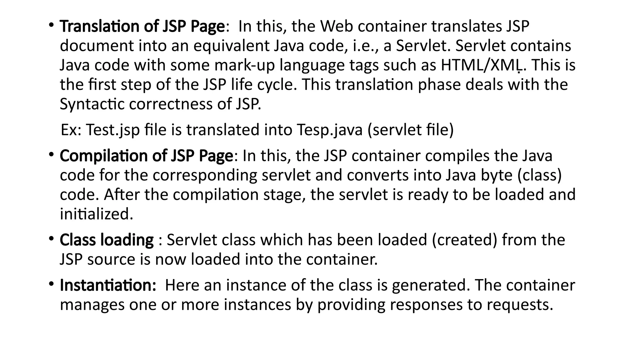 • Translation of JSP Page: In this, the Web container translates JSP
document into an equivalent Java code, i.e., a Servlet. Servlet contains
Java code with some mark-up language tags such as HTML/XML. This is

the first step of the JSP life cycle. This translation phase deals with the
Syntactic correctness of JSP.
Ex: Test.jsp file is translated into Tesp.java (servlet file)
• Compilation of JSP Page: In this, the JSP container compiles the Java
code for the corresponding servlet and converts into Java byte (class)
code. After the compilation stage, the servlet is ready to be loaded and
initialized.
• Class loading : Servlet class which has been loaded (created) from the
JSP source is now loaded into the container.
• Instantiation: Here an instance of the class is generated. The container
manages one or more instances by providing responses to requests.
 