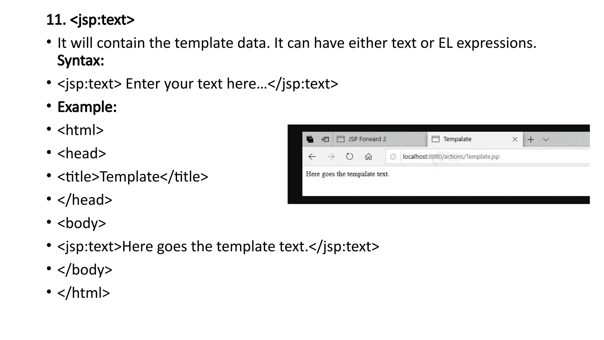 11. <jsp:text>
• It will contain the template data. It can have either text or EL expressions.
Syntax:
• <jsp:text> Enter your text here…</jsp:text>
• Example:
• <html>
• <head>
• <title>Template</title>
• </head>
• <body>
• <jsp:text>Here goes the template text.</jsp:text>
• </body>
• </html>
 
