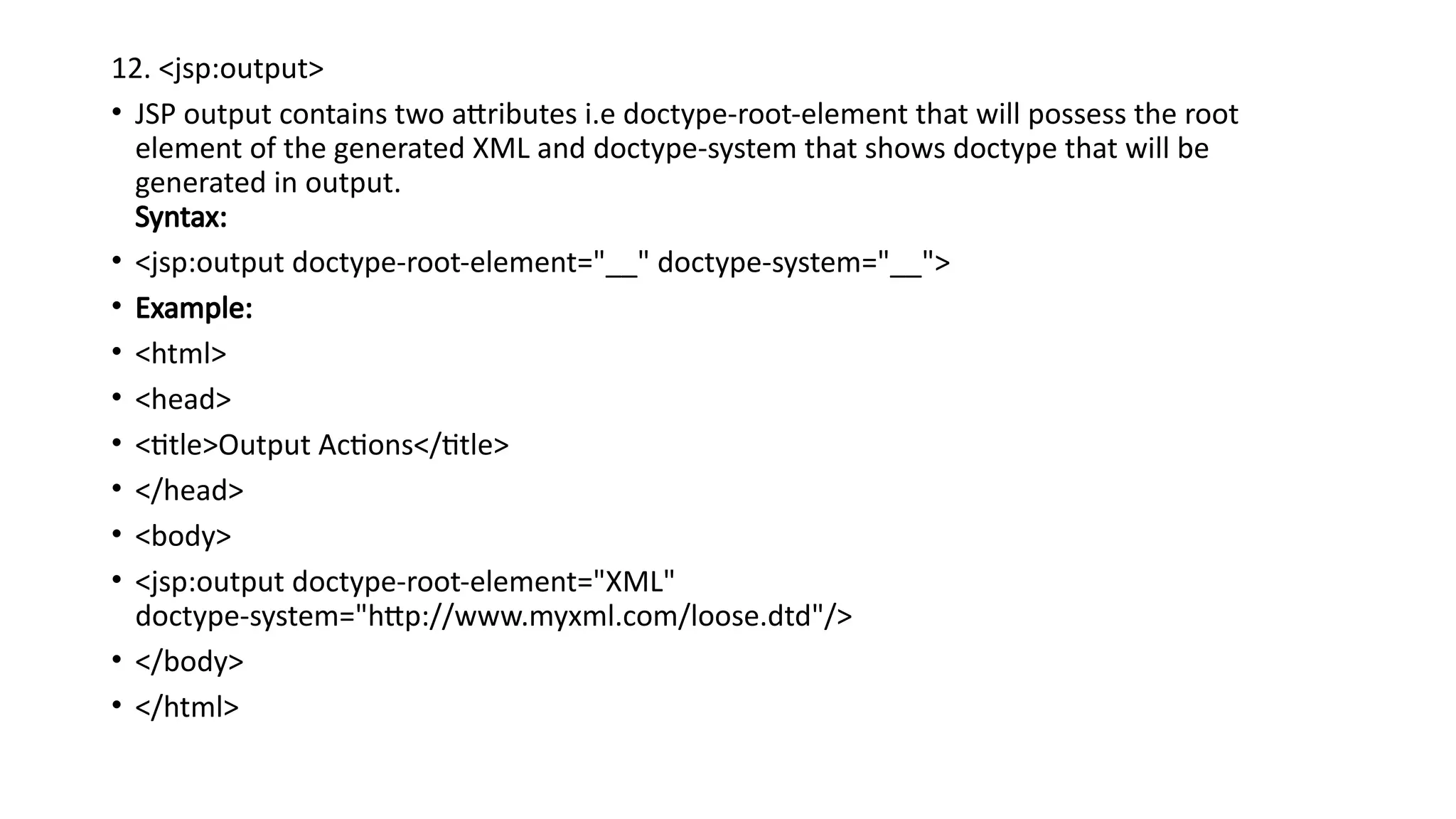 12. <jsp:output>
• JSP output contains two attributes i.e doctype-root-element that will possess the root
element of the generated XML and doctype-system that shows doctype that will be
generated in output.
Syntax:
• <jsp:output doctype-root-element="__" doctype-system="__">
• Example:
• <html>
• <head>
• <title>Output Actions</title>
• </head>
• <body>
• <jsp:output doctype-root-element="XML"
doctype-system="http://www.myxml.com/loose.dtd"/>
• </body>
• </html>
 