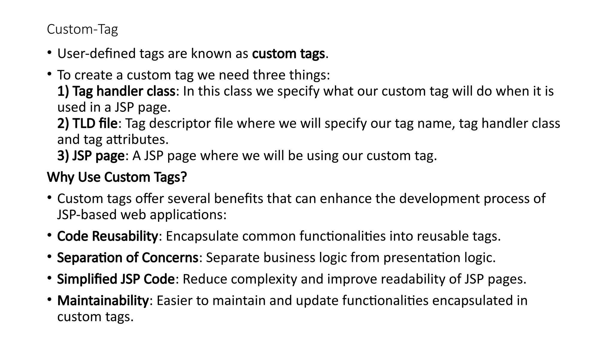 Custom-Tag
• User-defined tags are known as custom tags.
• To create a custom tag we need three things:
1) Tag handler class: In this class we specify what our custom tag will do when it is
used in a JSP page.
2) TLD file: Tag descriptor file where we will specify our tag name, tag handler class
and tag attributes.
3) JSP page: A JSP page where we will be using our custom tag.
Why Use Custom Tags?
• Custom tags offer several benefits that can enhance the development process of
JSP-based web applications:
• Code Reusability: Encapsulate common functionalities into reusable tags.
• Separation of Concerns: Separate business logic from presentation logic.
• Simplified JSP Code: Reduce complexity and improve readability of JSP pages.
• Maintainability: Easier to maintain and update functionalities encapsulated in
custom tags.
 