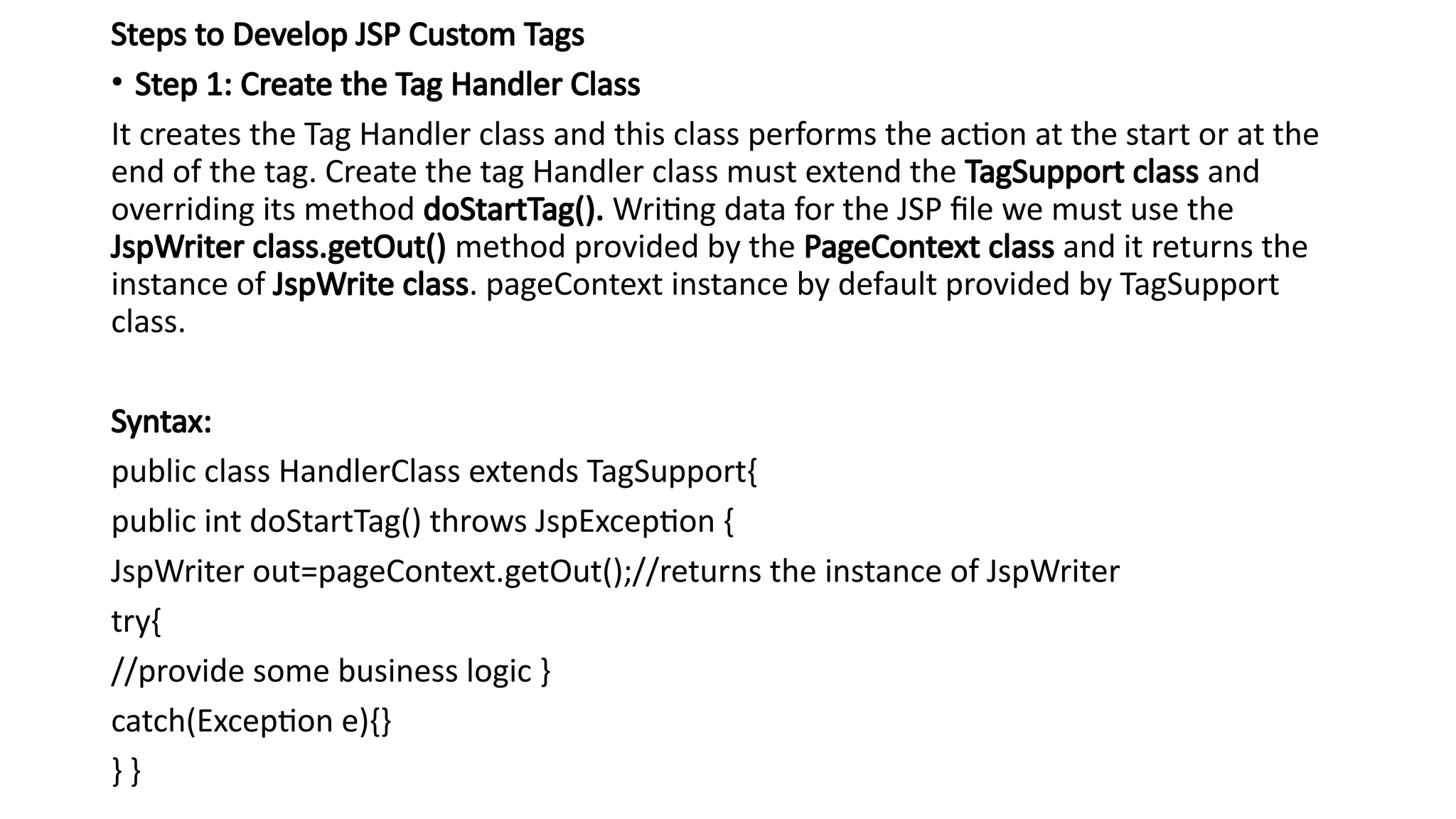 Steps to Develop JSP Custom Tags
• Step 1: Create the Tag Handler Class
It creates the Tag Handler class and this class performs the action at the start or at the
end of the tag. Create the tag Handler class must extend the TagSupport class and
overriding its method doStartTag(). Writing data for the JSP file we must use the
JspWriter class.getOut() method provided by the PageContext class and it returns the
instance of JspWrite class. pageContext instance by default provided by TagSupport
class.
Syntax:
public class HandlerClass extends TagSupport{
public int doStartTag() throws JspException {
JspWriter out=pageContext.getOut();//returns the instance of JspWriter
try{
//provide some business logic }
catch(Exception e){}
} }
 