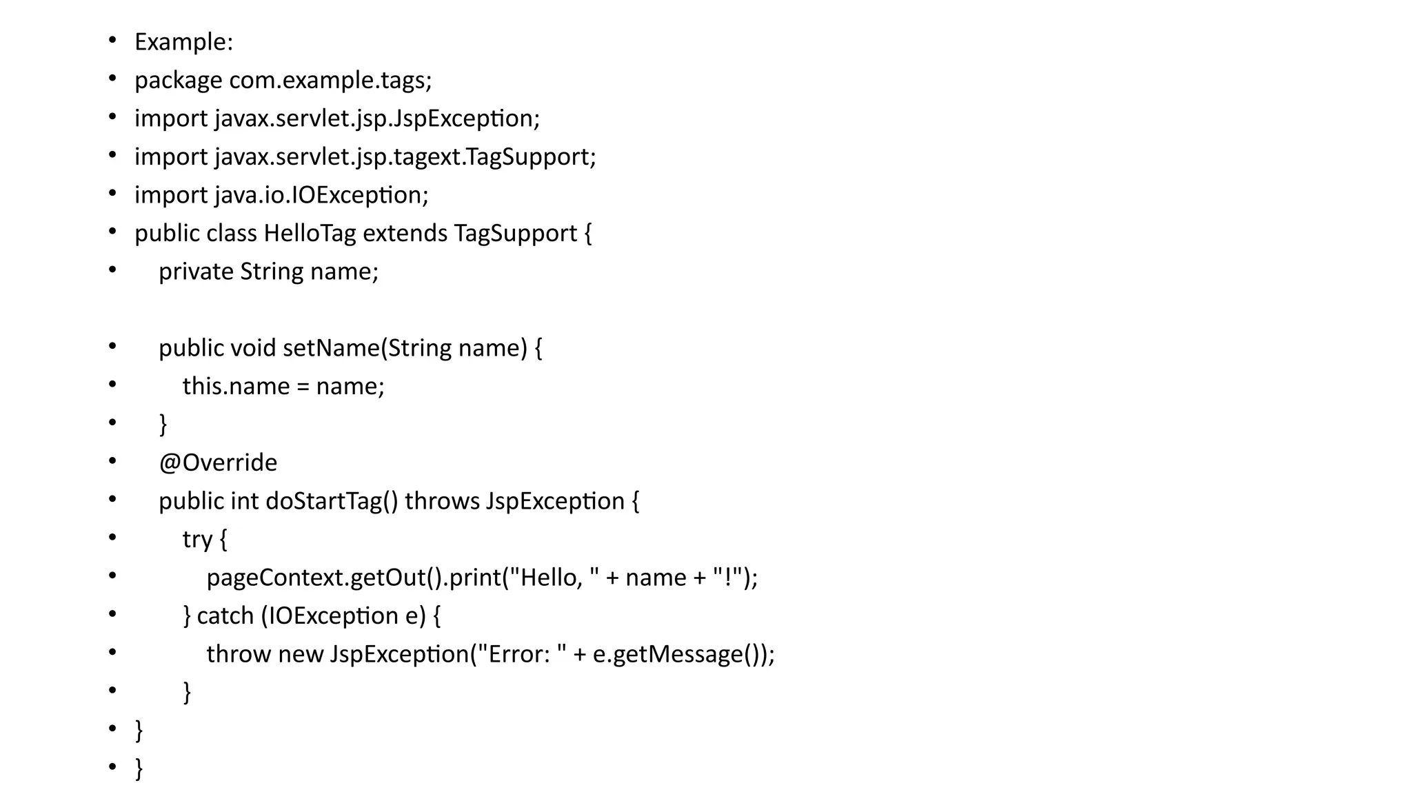 • Example:
• package com.example.tags;
• import javax.servlet.jsp.JspException;
• import javax.servlet.jsp.tagext.TagSupport;
• import java.io.IOException;
• public class HelloTag extends TagSupport {
• private String name;
• public void setName(String name) {
• this.name = name;
• }
• @Override
• public int doStartTag() throws JspException {
• try {
• pageContext.getOut().print("Hello, " + name + "!");
• } catch (IOException e) {
• throw new JspException("Error: " + e.getMessage());
• }
• }
• }
 