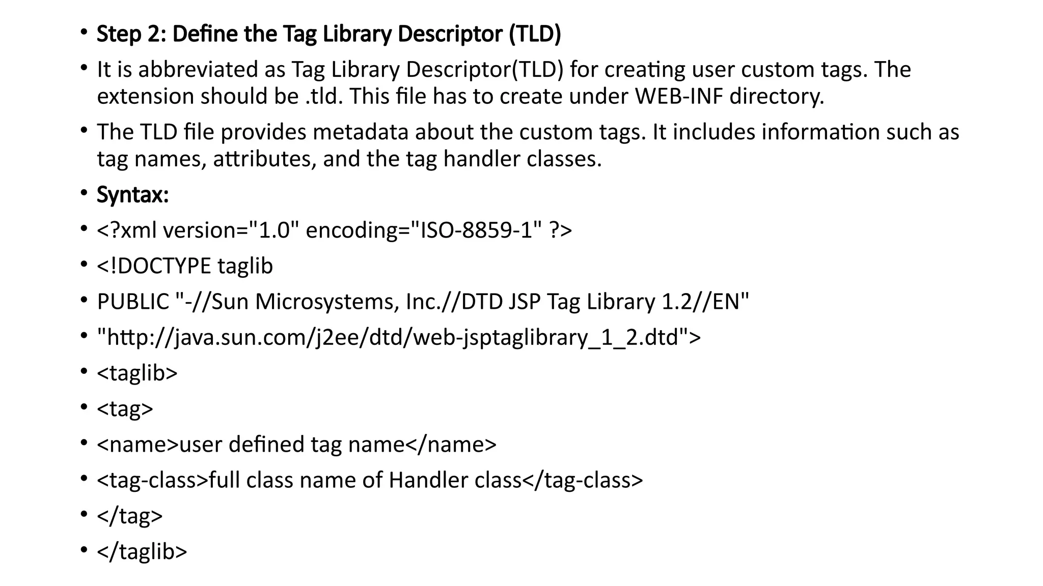 • Step 2: Define the Tag Library Descriptor (TLD)
• It is abbreviated as Tag Library Descriptor(TLD) for creating user custom tags. The
extension should be .tld. This file has to create under WEB-INF directory.
• The TLD file provides metadata about the custom tags. It includes information such as
tag names, attributes, and the tag handler classes.
• Syntax:
• <?xml version="1.0" encoding="ISO-8859-1" ?>
• <!DOCTYPE taglib
• PUBLIC "-//Sun Microsystems, Inc.//DTD JSP Tag Library 1.2//EN"
• "http://java.sun.com/j2ee/dtd/web-jsptaglibrary_1_2.dtd">
• <taglib>
• <tag>
• <name>user defined tag name</name>
• <tag-class>full class name of Handler class</tag-class>
• </tag>
• </taglib>
 