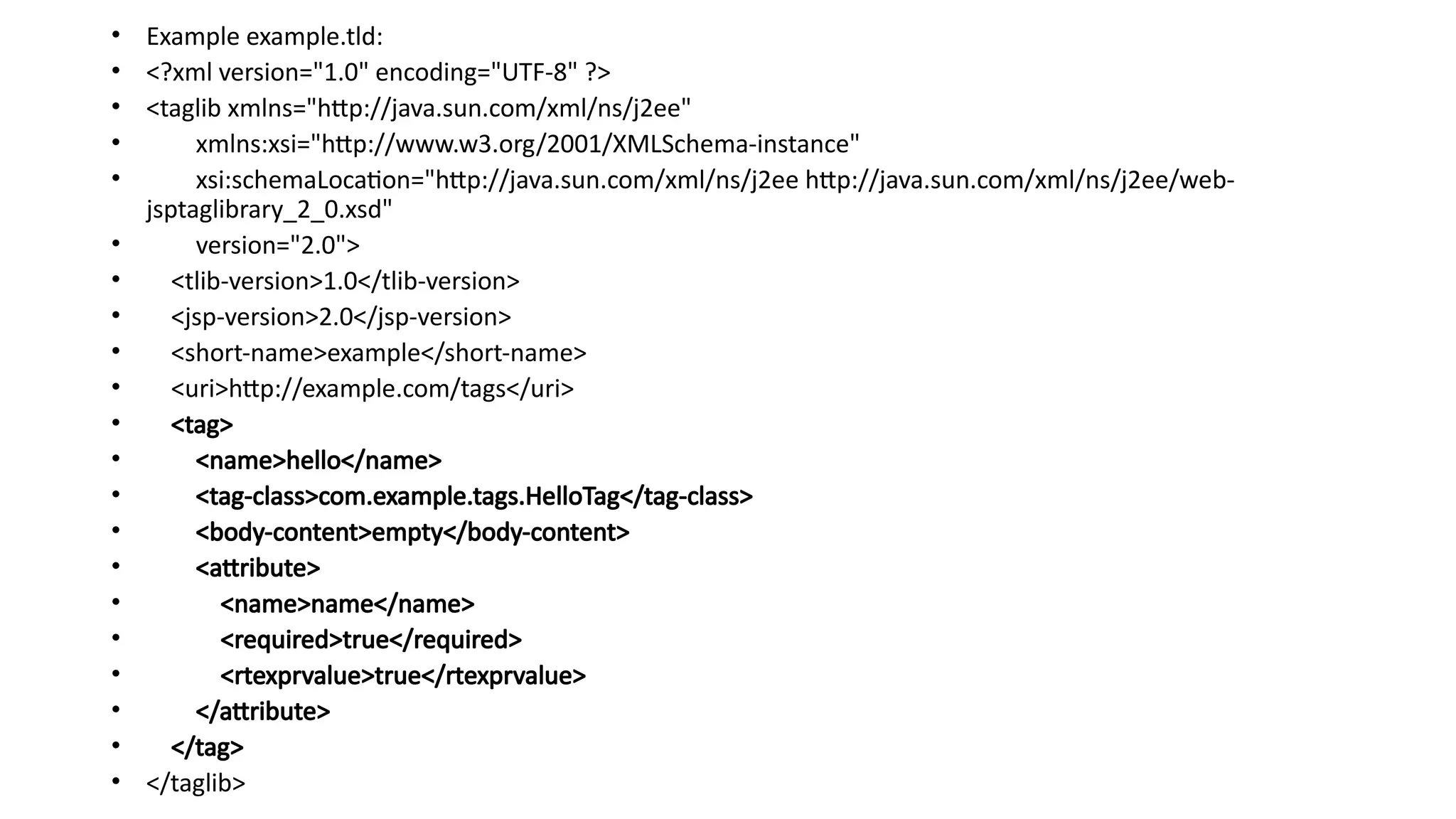 • Example example.tld:
• <?xml version="1.0" encoding="UTF-8" ?>
• <taglib xmlns="http://java.sun.com/xml/ns/j2ee"
• xmlns:xsi="http://www.w3.org/2001/XMLSchema-instance"
• xsi:schemaLocation="http://java.sun.com/xml/ns/j2ee http://java.sun.com/xml/ns/j2ee/web-
jsptaglibrary_2_0.xsd"
• version="2.0">
• <tlib-version>1.0</tlib-version>
• <jsp-version>2.0</jsp-version>
• <short-name>example</short-name>
• <uri>http://example.com/tags</uri>
• <tag>
• <name>hello</name>
• <tag-class>com.example.tags.HelloTag</tag-class>
• <body-content>empty</body-content>
• <attribute>
• <name>name</name>
• <required>true</required>
• <rtexprvalue>true</rtexprvalue>
• </attribute>
• </tag>
• </taglib>
 