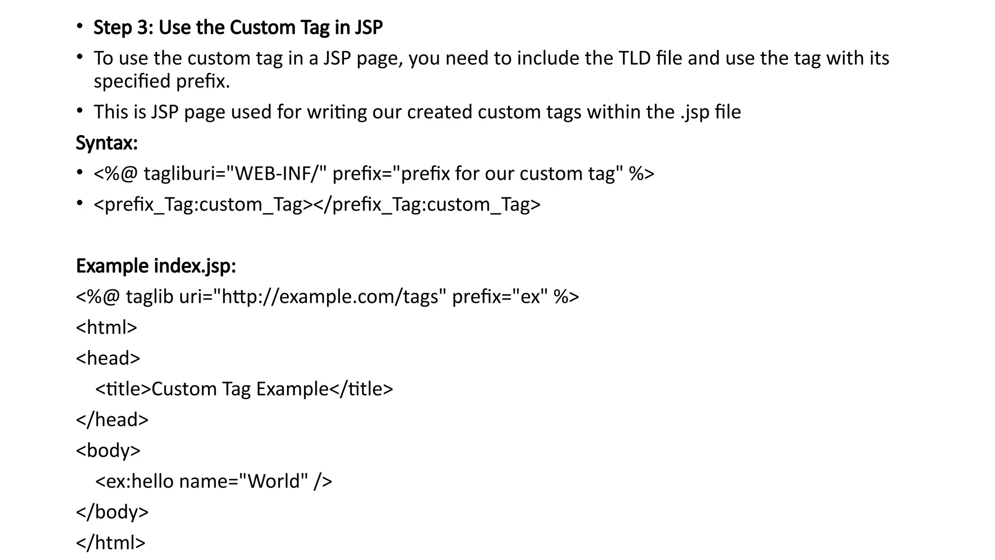 • Step 3: Use the Custom Tag in JSP
• To use the custom tag in a JSP page, you need to include the TLD file and use the tag with its
specified prefix.
• This is JSP page used for writing our created custom tags within the .jsp file
Syntax:
• <%@ tagliburi="WEB-INF/" prefix="prefix for our custom tag" %>
• <prefix_Tag:custom_Tag></prefix_Tag:custom_Tag>
Example index.jsp:
<%@ taglib uri="http://example.com/tags" prefix="ex" %>
<html>
<head>
<title>Custom Tag Example</title>
</head>
<body>
<ex:hello name="World" />
</body>
</html>
 