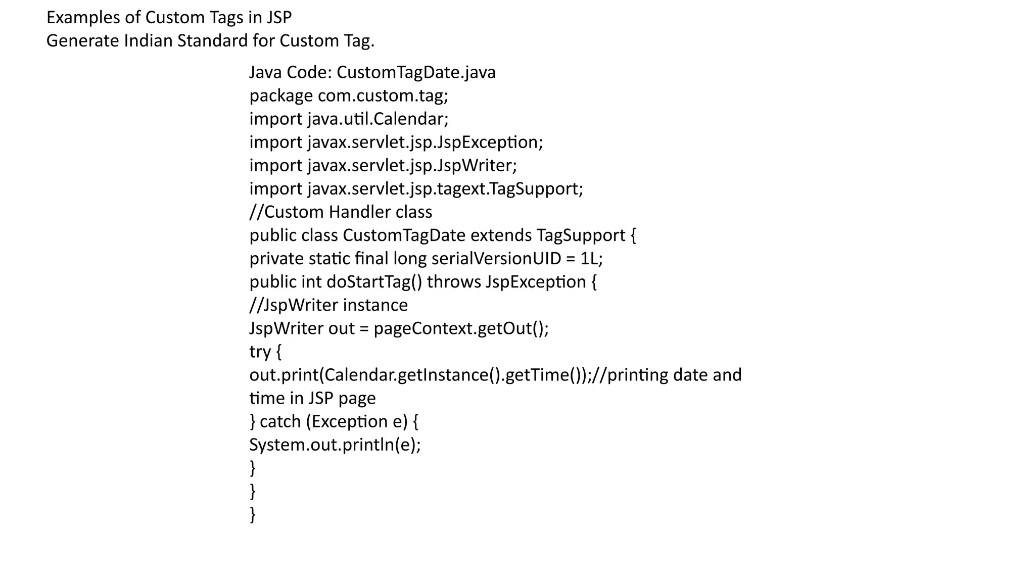 Examples of Custom Tags in JSP
Generate Indian Standard for Custom Tag.
Java Code: CustomTagDate.java
package com.custom.tag;
import java.util.Calendar;
import javax.servlet.jsp.JspException;
import javax.servlet.jsp.JspWriter;
import javax.servlet.jsp.tagext.TagSupport;
//Custom Handler class
public class CustomTagDate extends TagSupport {
private static final long serialVersionUID = 1L;
public int doStartTag() throws JspException {
//JspWriter instance
JspWriter out = pageContext.getOut();
try {
out.print(Calendar.getInstance().getTime());//printing date and
time in JSP page
} catch (Exception e) {
System.out.println(e);
}
}
}
 