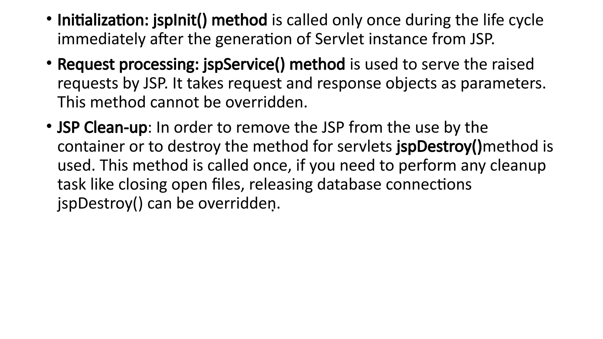 • Initialization: jspInit() method is called only once during the life cycle
immediately after the generation of Servlet instance from JSP.
• Request processing: jspService() method is used to serve the raised
requests by JSP. It takes request and response objects as parameters.
This method cannot be overridden.
• JSP Clean-up: In order to remove the JSP from the use by the
container or to destroy the method for servlets jspDestroy()method is
used. This method is called once, if you need to perform any cleanup
task like closing open files, releasing database connections
jspDestroy() can be overridden.
 