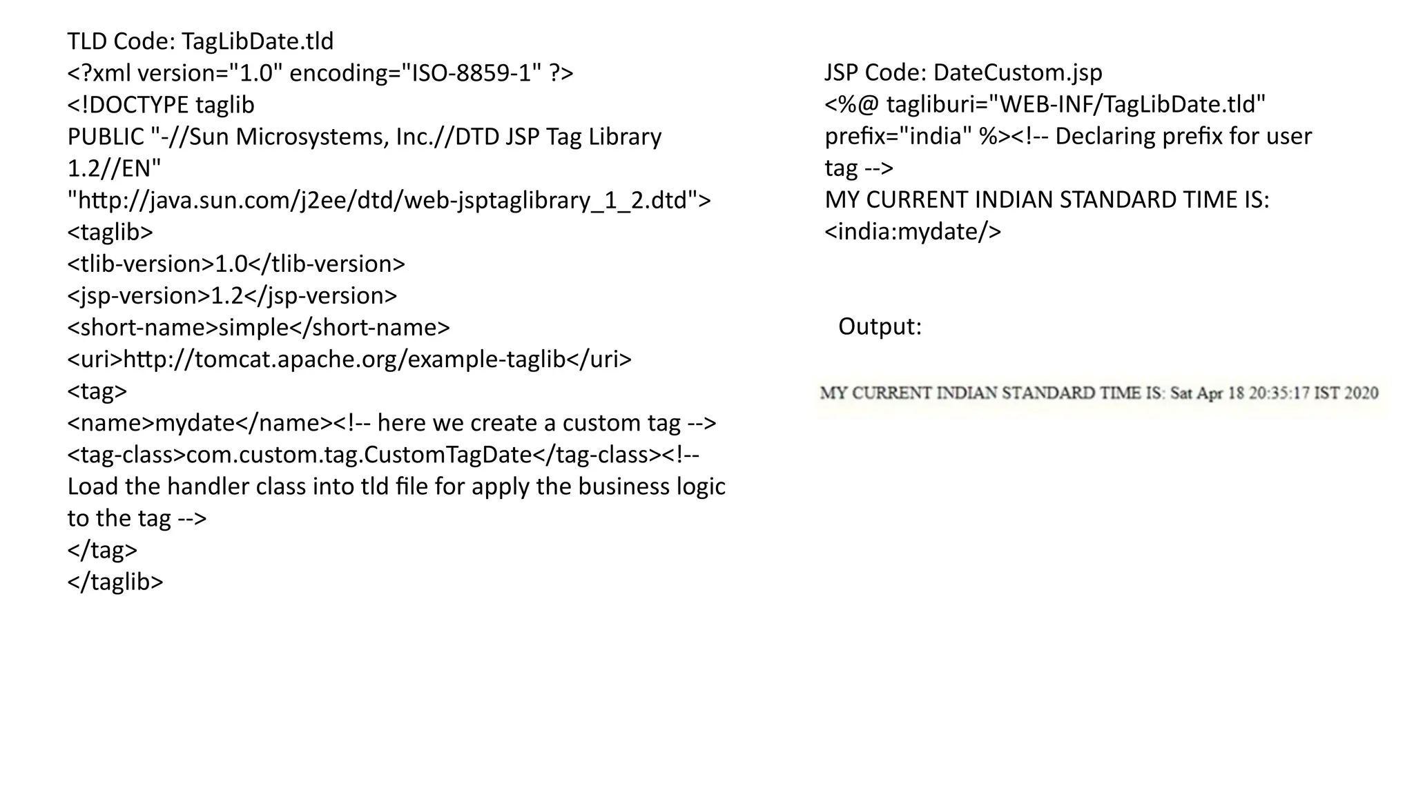 TLD Code: TagLibDate.tld
<?xml version="1.0" encoding="ISO-8859-1" ?>
<!DOCTYPE taglib
PUBLIC "-//Sun Microsystems, Inc.//DTD JSP Tag Library
1.2//EN"
"http://java.sun.com/j2ee/dtd/web-jsptaglibrary_1_2.dtd">
<taglib>
<tlib-version>1.0</tlib-version>
<jsp-version>1.2</jsp-version>
<short-name>simple</short-name>
<uri>http://tomcat.apache.org/example-taglib</uri>
<tag>
<name>mydate</name><!-- here we create a custom tag -->
<tag-class>com.custom.tag.CustomTagDate</tag-class><!--
Load the handler class into tld file for apply the business logic
to the tag -->
</tag>
</taglib>
JSP Code: DateCustom.jsp
<%@ tagliburi="WEB-INF/TagLibDate.tld"
prefix="india" %><!-- Declaring prefix for user
tag -->
MY CURRENT INDIAN STANDARD TIME IS:
<india:mydate/>
Output:
 