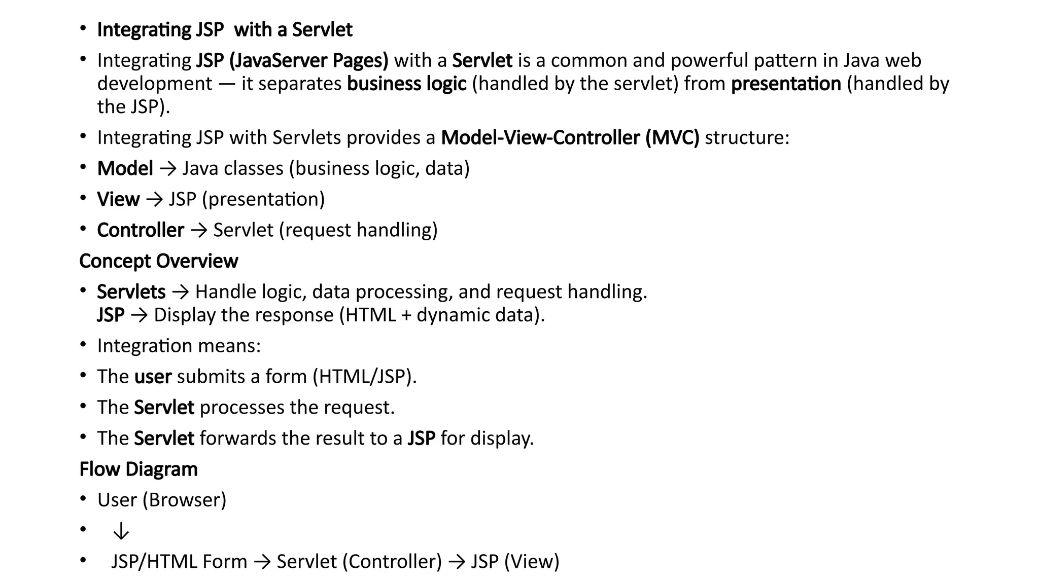 • Integrating JSP with a Servlet
• Integrating JSP (JavaServer Pages) with a Servlet is a common and powerful pattern in Java web
development — it separates business logic (handled by the servlet) from presentation (handled by
the JSP).
• Integrating JSP with Servlets provides a Model-View-Controller (MVC) structure:
• Model → Java classes (business logic, data)
• View → JSP (presentation)
• Controller → Servlet (request handling)
Concept Overview
• Servlets → Handle logic, data processing, and request handling.
JSP → Display the response (HTML + dynamic data).
• Integration means:
• The user submits a form (HTML/JSP).
• The Servlet processes the request.
• The Servlet forwards the result to a JSP for display.
Flow Diagram
• User (Browser)
• ↓
• JSP/HTML Form → Servlet (Controller) → JSP (View)
 