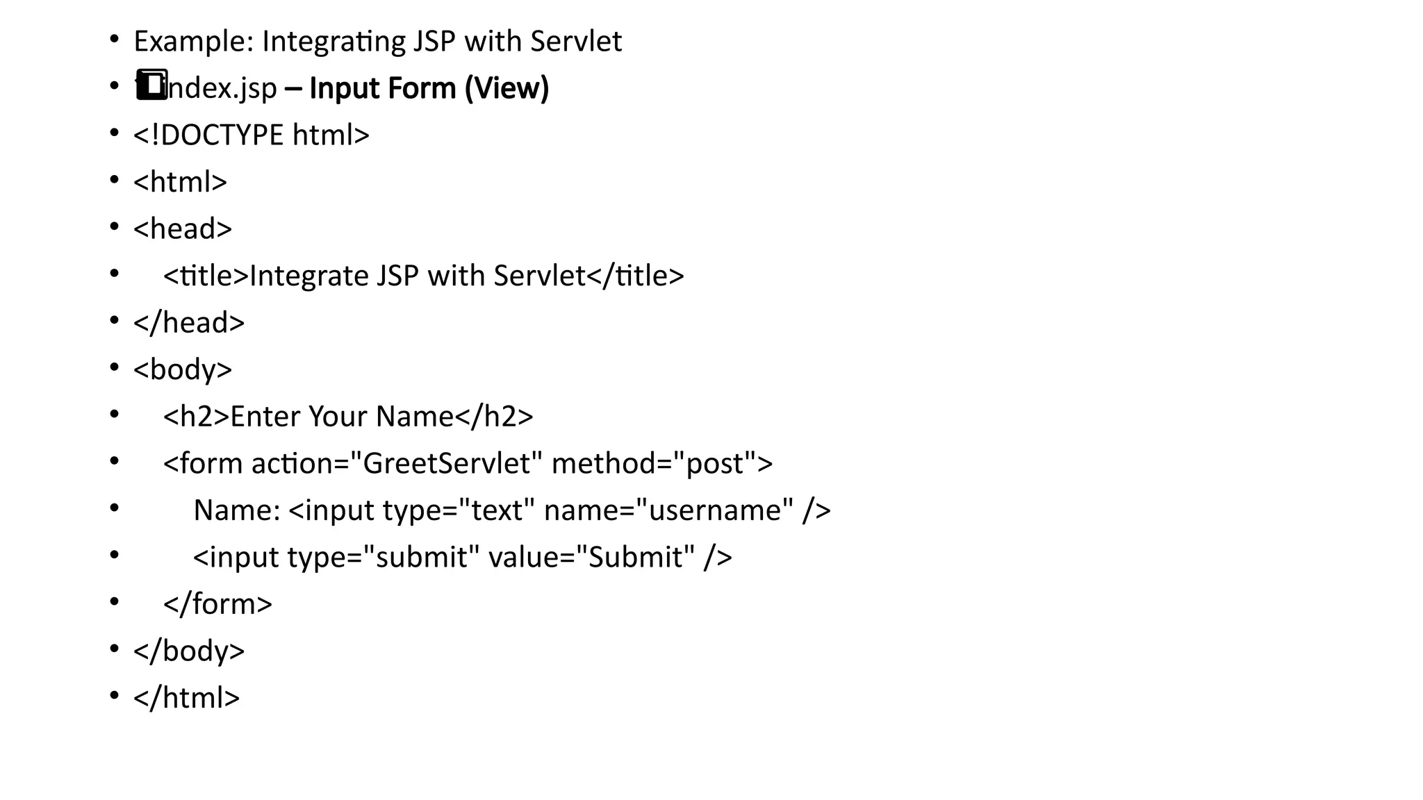• Example: Integrating JSP with Servlet
• 1️
1️
⃣ index.jsp – Input Form (View)
• <!DOCTYPE html>
• <html>
• <head>
• <title>Integrate JSP with Servlet</title>
• </head>
• <body>
• <h2>Enter Your Name</h2>
• <form action="GreetServlet" method="post">
• Name: <input type="text" name="username" />
• <input type="submit" value="Submit" />
• </form>
• </body>
• </html>
 