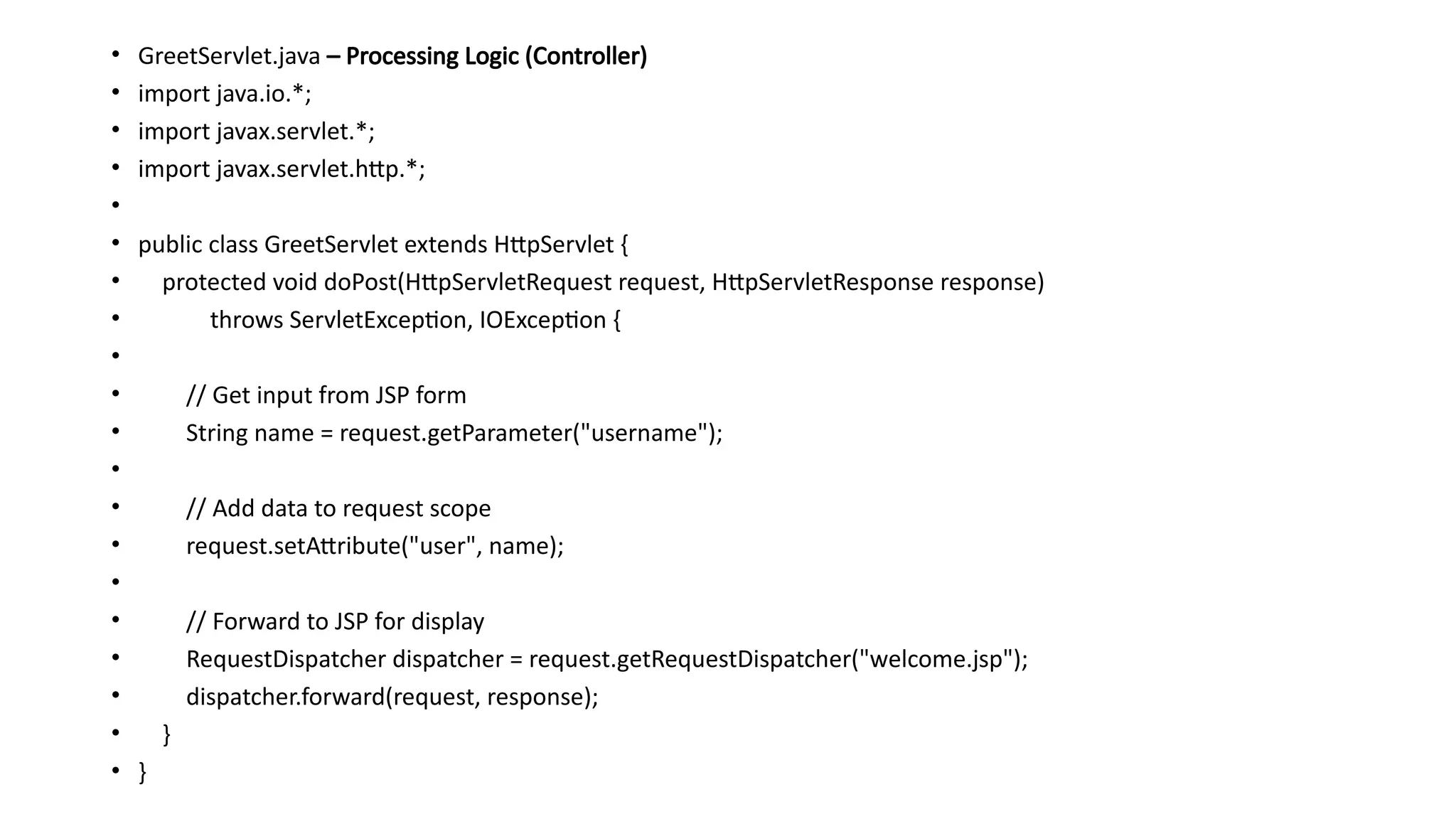 • GreetServlet.java – Processing Logic (Controller)
• import java.io.*;
• import javax.servlet.*;
• import javax.servlet.http.*;
•
• public class GreetServlet extends HttpServlet {
• protected void doPost(HttpServletRequest request, HttpServletResponse response)
• throws ServletException, IOException {
•
• // Get input from JSP form
• String name = request.getParameter("username");
•
• // Add data to request scope
• request.setAttribute("user", name);
•
• // Forward to JSP for display
• RequestDispatcher dispatcher = request.getRequestDispatcher("welcome.jsp");
• dispatcher.forward(request, response);
• }
• }
 