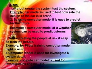 Uses:
1.Without create the system test the system.
Example: car model is used to test how safe the
design of the car is in crash.
2. By using computer model it is easy to predict
for the future.
Example: a computer model of a weather
system can be used to predict storms
3.Without putting the people at risk it easy
to train the people.
Example: for Pilots training computer model
flight is used.
4.Computer model is used for investigate a
system detail.
Example: compute car model is used for
investigate its engine life.
 