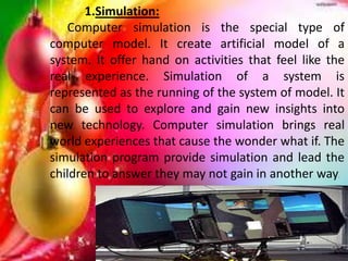1.Simulation:
Computer simulation is the special type of
computer model. It create artificial model of a
system. It offer hand on activities that feel like the
real experience. Simulation of a system is
represented as the running of the system of model. It
can be used to explore and gain new insights into
new technology. Computer simulation brings real
world experiences that cause the wonder what if. The
simulation program provide simulation and lead the
children to answer they may not gain in another way.
 