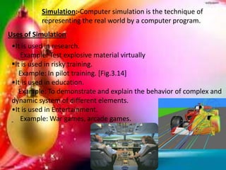 Simulation:-Computer simulation is the technique of
representing the real world by a computer program.
Uses of Simulation
•It is used in research.
Example: Test explosive material virtually
It is used in risky training.
Example: In pilot training. [Fig.3.14]
•It is used in education.
Example: To demonstrate and explain the behavior of complex and
dynamic system of different elements.
•It is used in Entertainment.
Example: War games, arcade games.
 