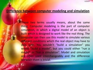 These two terms usually means, about the same
thing. Computer modeling is the part of computer
simulation, in which a digital model of an object is
built which is designed to work like the real thing. The
computer can then use this model to simulate various
different conditions which the real object may have to
deal with. You wouldn’t “build a simulation” you
would “build a model”, but you could either “run a
model” or “run a simulation”. Model and simulation
are often used interchangeably and the difference
between them is trivial.
Difference between computer modeling and simulation
 