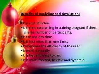 Benefits of modeling and simulation:
•It is cost effective.
•It is time consuming in training program if there
is large number of participants.
•It can use any time.
•It is test more than one time.
•It improves the efficiency of the user.
•It work is steadily.
•It is fast and easy to use.
•It is multi-faceted, flexible and dynamic.
 