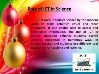 Role of ICT In Science
ICT is used in today’s science by the modern
world to make activities easier and more
productive. It also enable user to access and
manipulate information. The use of ICT in
science education enhance students overall
learning experience in numerous ways. In
Science teacher and students use different tool
application for teaching and learning.
 