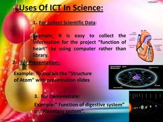 Uses Of ICT In Science:
1. For collect Scientific Data:
Example: It is easy to collect the
information for the project “function of
heart” by using computer rather than
library.
2. For Presentation:-
Example: To explain the “Structure
of Atom” with presentation slides
3. For Demonstrate:
Example:” Function of digestive system”
or “Planetary system”.
 