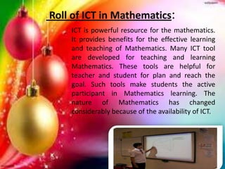 Roll of ICT in Mathematics:
ICT is powerful resource for the mathematics.
It provides benefits for the effective learning
and teaching of Mathematics. Many ICT tool
are developed for teaching and learning
Mathematics. These tools are helpful for
teacher and student for plan and reach the
goal. Such tools make students the active
participant in Mathematics learning. The
nature of Mathematics has changed
considerably because of the availability of ICT.
 