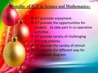  ICT promote enjoyment.
 ICT provide the opportunities for
student to take part in co-operative
activities .
 ICT provide variety of challenging
learning process.
 ICT provide the variety of stimuli.
 ICT provide the different way for
manipulate diagram.
 