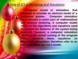 Role of ICT in Modeling and Simulation
Computer model or simulation, that
attempts to simulate an abstract model of a
particular system. Computer simulation
have become a useful part of mathematical
and science modeling. A computer model
refers to the algorithms and equations used
to capture the behavior of the system being
modeled. However, a computer simulation
refers to the actual running of the program
which contains these equations or
algorithms. Simulation, therefore refer to an
instance where you run a model.
 