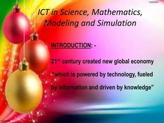 ICT in Science, Mathematics,
Modeling and Simulation
INTRODUCTION: -
21th century created new global economy
“which is powered by technology, fueled
by information and driven by knowledge”
 